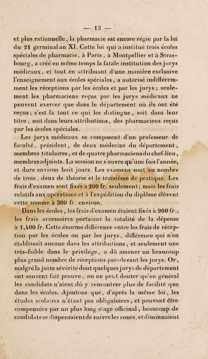et plus rationnelle, la pharmacie est encore régie par la loi du 21 germinal an XI. Cette loi qui a institué trois écoles spéciales de pharmacie, à Paris , à Montpellier et à Stras¬ bourg, a créé en même temps la fatale institution des jurys médicaux, et tout en attribuant d’une manière exclusive 1’enseignement aux écoles spéciales, a autorisé indifférem¬ ment les réceptions par les écoles et par les jurys ; seule¬ ment les pharmaciens reçus par les jurys médicaux ne peuvent exercer que dans le département où ils ont été reçus; c’est là tout ce qui les distingue, soit dans leur titre, soit dans leurs attributions, des pharmaciens reçus par les écoles spéciales. Les jurys médicaux se composent d’un professeur de faculté, président, de deux médecins du département, membres titulaires , et de quatre pharmaciens du chef-lieu, membresadjoints. La session ne s’ouvre qu’une fois l’année, et dure environ huit jours. Les examens sont au nombre de trois , deux de théorie et le troisième de pratique. Les frais d’examen sont fixés à 200 fr. seulement ; mais les frais relatifs aux opérations et h l’expédition du diplôme élèvent cette somme à 300 fr. environ. Dans 1 es écoles , les frais d’examen étaient fixés à 900 fr.; les frais accessoires portaient la totalité de la dépense à 1,400 fr. Cette énorme différence entre les frais de récep¬ tion par les écoles ou par les jurys, différence qui n’en établissait aucune dans les attributions, et seulement une très-faible dans le privilège, a du amener un beaucoup plus grand nombre de réceptions par-devant les jurys. Or, malgréla juste sévéritédontquelquesjurys de département ont souvent fait preuve, on ne peut douter qu’en général les candidats n’aient dû y rencontrer plus de facilité que dans les écoles. Ajoutons que, d’après la même loi, les études scolaires n’étant pas obligatoires, et pouvant être compensées par un plus long stage officinal, beaucoup de candidats se dispensaientde suivreles cours, etdiminuaient