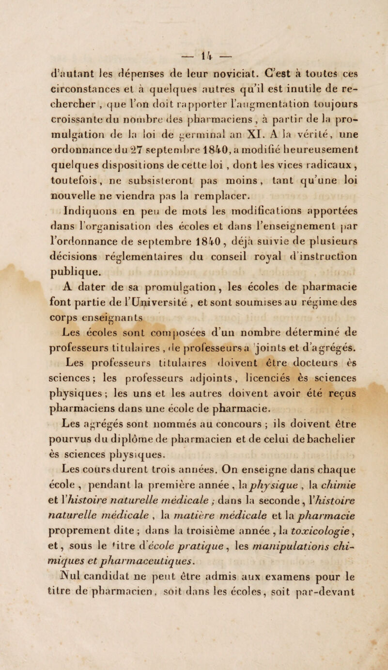 d’autant les dépenses de leur noviciat. C’est à toutes ces circonstances et à quelques autres qu’il est inutile de re¬ chercher , que l’on doit rapporter l’augmentation toujours croissante du nombre des pharmaciens , à partir de la pro¬ mulgation de la loi de germinal an XI. A la vérité, une ordonnance du 27 septembre 1840, a modifié heureusement quelques dispositions de cette loi , dont les vices radicaux , toutefois, ne subsisteront pas moins, tant qu’une loi nouvelle ne viendra pas la remplacer. Indiquons en peu de mots les modifications apportées dans l’organisation des écoles et dans l’enseignement par l’ordonnance de septembre 1840, déjà suivie de plusieurs décisions réglementaires du conseil royal d instruction publique. A dater de sa promulgation, les écoles de pharmacie font partie de l’Université , et sont soumises au régime des corps enseignants Les écoles sont composées d’un nombre déterminé de professeurs titulaires , de professeurs a joints et d’agrégés. Les professeurs titulaires doivent être docteurs ès sciences; les professeurs adjoints, licenciés ès sciences physiques; les uns et les autres doivent avoir été reçus pharmaciens dans une école de pharmacie. Les agrégés sont nommés au concours ; ils doivent être pourvus du diplôme de pharmacien et de celui de bachelier ès sciences physiques. Les cours durent trois années. On enseigne dans chaque école , pendant la première année , la physique , la chimie et l’histoire naturelle médicale ; dans la seconde , Xhistoire naturelle médicale , la matière médicale et la pharmacie proprement dite ; dans la troisième année , la toxicologie, et, sous le fitre d école pratique, les manipulations chi¬ miques et pharmaceutiques. INui candidat ne peut être admis aux examens pour le titre de pharmacien, soit dans les écoles, soit par-devant