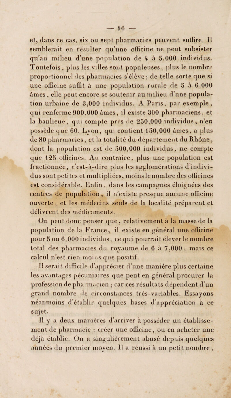 — 10 et, dans ce cas, six ou sept pharmacies peuvent sulïire. 11 semblerait en résulter qu’une officine ne peut subsister qu’au milieu d’une population de k à 5,000 individus. Toutefois, plus les villes sont populeuses, plus le nombre proportionnel des pharmacies s’élève ; de telle sorte que si une officine suffit à une population rurale de 5 à 6,000 âmes , elle peut encore se soutenir au milieu d’une popula¬ tion urbaine de 3,000 individus. A Paris, par exemple, qui renferme 900,000 âmes, il existe 300 pharmaciens, et la banlieue, qui compte près de 250,000 individus, n’en possède que 00. Lyon, qui contient 150,000 âmes, a plus de 80 pharmacies , et la totalité du département du Rhône, dont la population est de 500,000 individus, ne compte que 125 officines. Au contraire, plus une population est fractionnée, c’est-à-dire plus les agglomérations d’indivi¬ dus sont petites et multipliées, moins lenombre des officines est considérable. Enfin , dans les campagnes éloignées des centres de population, il n’existe presque aucune officine ouverte , et les médecins seuls de la localité préparent et délivrent des médicaments. On peut donc penser que , relativement à la masse de la population de la France, il existe en général une officine pour 5 ou 6,000 individus, ce qui pourrait éleverle nombre total des pharmacies du royaume de 6 à 7,000 ; mais ce calcul n’est rien moins que positif. Il serait difficile d apprécier d’une manière plus certaine les avantages pécuniaires que peut en général procurer la profession de pharmacien ; car ces résultats dépendent d’un grand nombre île circonstances très-variables. Essayons néanmoins d’établir quelques bases d’appréciation à ce sujet. Il y a deux manières d’arriver à posséder un établisse¬ ment de pharmacie : créer une officine, ou en acheter une déjà établie. On a singulièrement abusé depuis quelques années du premier moyen. 11 a réussi à un petit nombre ,