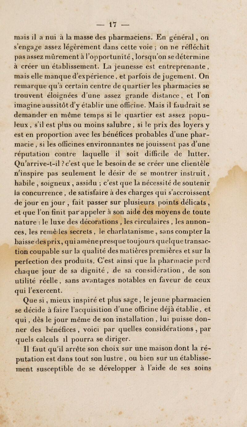 mais il a nui à la masse des pharmaciens. En général, on s’engage assez légèrement dans cette voie ; on ne réfléchit pas assez mûrement à l’opportunité, lorsqu’on sedétermine à créer un établissement. La jeunesse est entreprenante, mais elle manque d’expérience, et parfois de jugement. On remarque qu’a certain centre de quartier les pharmacies se trouvent éloignées d’une assez grande distance, et l’on imagine aussitôt d’y établir une officine. Mais il faudrait se demander en même temps si le quartier est assez popu¬ leux , s’il est plus ou moins salubre, si le prix des loyers y est en proportion avec les bénéfices probables d’une phar¬ macie , si les officines environnantes ne jouissent pas d’une réputation contre laquelle il soit difficile de lutter. Qu’arrive-t-il ? c’est que le besoin de se créer une clientèle n’inspire pas seulement le désir de se montrer instruit, habile , soigneux , assidu ; c’est que la nécessité de soutenir la concurrence , de satisfaire à des charges qui s’accroissent de jour en jour , fait passer sur plusieurs points délicats, et que l’on finit par appeler à son aide des moyens de toute nature : le luxe des décorations , les circulaires , les annon¬ ces, les remèdes secrets , le charlatanisme , sans compter la baisse des prix, qui amène presque toujours quelque transac¬ tion coupable sur la qualité des matières premières et sur la perfection des produits. C’est ainsi que la pharmacie perd chaque jour de sa dignité, de sa considération, de son utilité réelle, sans avantages notables en faveur de ceux qui l’exercent. Que si, mieux inspiré et plus sage , le jeune pharmacien se décide à faire l’acquisition d’une officine déjà établie, et qui, dès le jour même de son installation , lui puisse don¬ ner des bénéfices , voici par quelles considérations , par quels calculs il pourra se diriger. Il faut qu’il arrête son choix sur une maison dont la ré¬ putation est dans tout son lustre , ou bien sur un établisse¬ ment susceptible de se développer à l’aide de ses soins