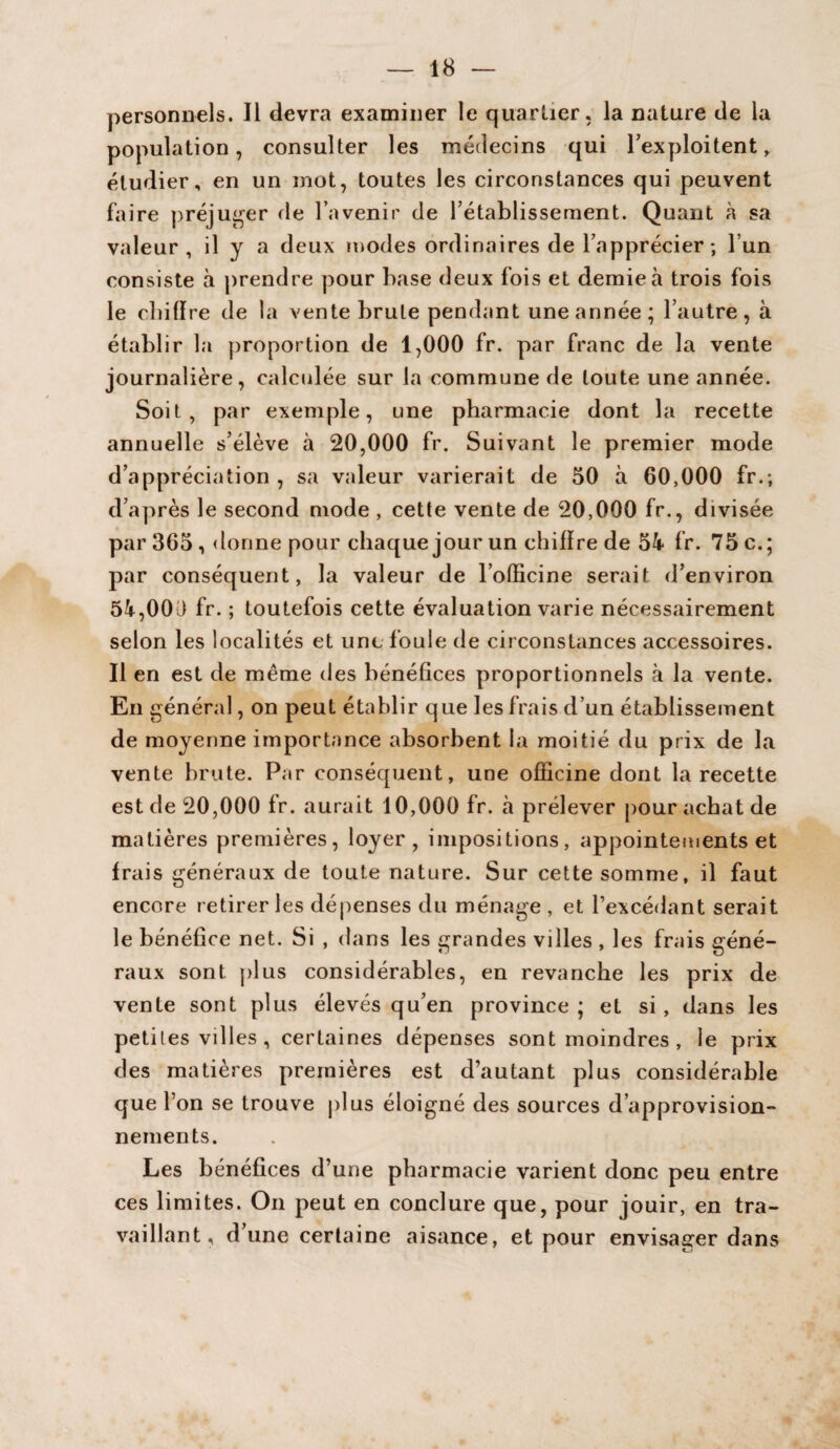 personnels. Il devra examiner le quartier, la nature de la population, consulter les médecins qui l’exploitent, étudier, en un mot, toutes les circonstances qui peuvent faire préjuger fie l’avenir de l’établissement. Quant à sa valeur, il y a deux modes ordinaires de l’apprécier; l’un consiste à prendre pour base deux fois et demie à trois fois le cbiflre de la vente brute pendant une année; l’autre, à établir la proportion de 1,000 fr. par franc de la vente journalière, calculée sur la commune de toute une année. Soit, par exemple, une pharmacie dont la recette annuelle s’élève à 20,000 fr. Suivant le premier mode d’appréciation , sa valeur varierait de 50 à 60,000 fr.; d’après le second mode , cette vente de 20,000 fr., divisée par 365 , donne pour chaque jour un cbiflre de 5k fr. 75 c.; par conséquent, la valeur de l’officine serait d’environ 5k,000 fr. ; toutefois cette évaluation varie nécessairement selon les localités et une foule de circonstances accessoires. Il en est de même des bénéfices proportionnels à la vente. En général, on peut établir que les frais d’un établissement de moyenne importance absorbent la moitié du prix de la vente brute. Par conséquent, une officine dont la recette est de 20,000 fr. aurait 10,000 fr. à prélever pour achat de matières premières, loyer, impositions, appointements et frais généraux de toute nature. Sur cette somme, il faut encore retirer les dépenses du ménage , et l’excédant serait le bénéfice net. Si , dans les grandes villes , les frais géné¬ raux sont plus considérables, en revanche les prix de vente sont plus élevés qu’en province ; et si , dans les petites villes , certaines dépenses sont moindres , le prix des matières premières est d’autant plus considérable que l’on se trouve plus éloigné des sources d’approvision¬ nements. Les bénéfices d’une pharmacie varient donc peu entre ces limites. On peut en conclure que, pour jouir, en tra¬ vaillant, d’une certaine aisance, et pour envisager dans