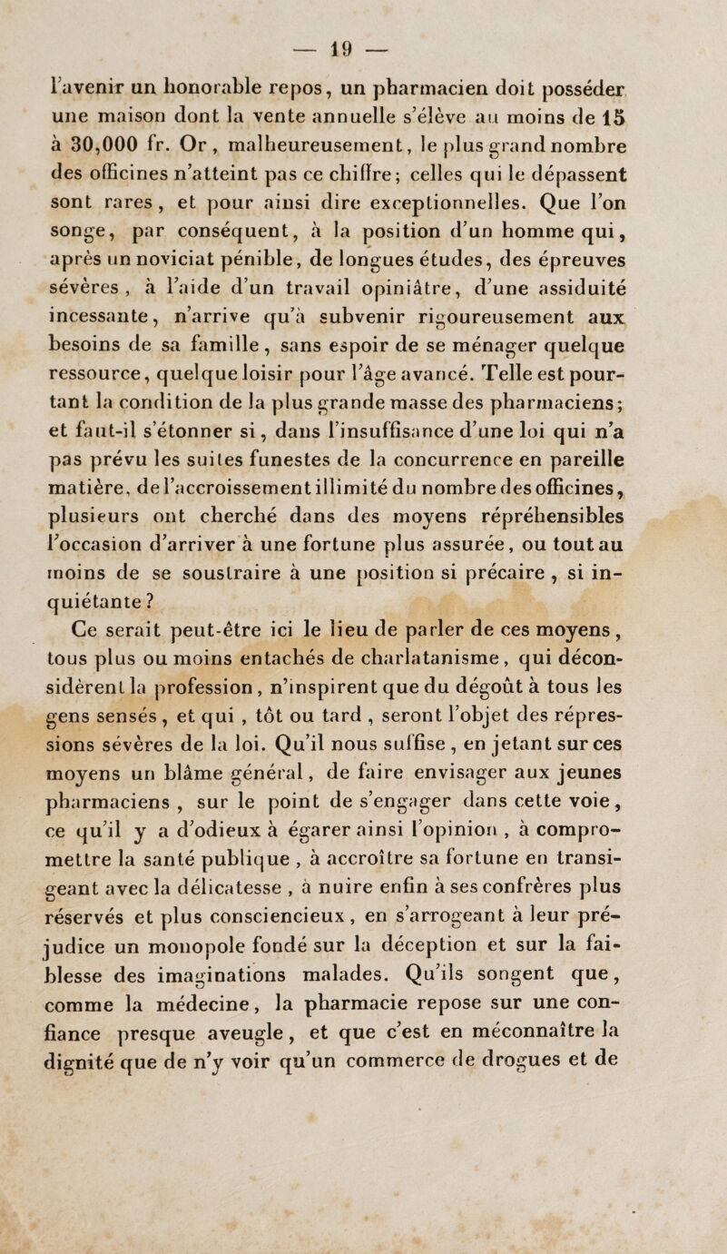 l'avenir un honorable repos, un pharmacien doit posséder une maison dont la vente annuelle s’élève au moins de 15 à 30,000 fr. Or, malheureusement, le plus grand nombre des officines n’atteint pas ce chiiïre; celles qui le dépassent sont rares , et pour ainsi dire exceptionnelles. Que l’on songe, par conséquent, tà la position d’un homme qui, après un noviciat pénible, de longues études, des épreuves sévères, à l’aide d’un travail opiniâtre, d’une assiduité incessante, n’arrive qu’à subvenir rigoureusement aux besoins de sa famille, sans espoir de se ménager quelque ressource, quelque loisir pour l’âge avancé. Telle est pour¬ tant la condition de la plus grande masse des pharmaciens; et faut-il s’étonner si, dans l’insuffisance d’une loi qui n’a pas prévu les suites funestes de la concurrence en pareille matière, de l’accroissement illimité du nombre des officines, plusieurs ont cherché dans des moyens répréhensibles l’occasion d’arriver à une fortune plus assurée, ou tout au moins de se soustraire à une position si précaire , si in¬ quiétante ? Ce serait peut-être ici le lieu de parler de ces moyens, tous plus ou moins entachés de charlatanisme, qui décon¬ sidèrent la profession , n’mspirent que du dégoût à tous les gens sensés, et qui , tôt ou tard , seront l’objet des répres¬ sions sévères de la loi. Qu’il nous suffise , en jetant sur ces moyens un blâme général, de faire envisager aux jeunes pharmaciens , sur le point de s’engager dans cette voie, ce qu’il y a d’odieux à égarer ainsi l’opinion , à compro¬ mettre la santé publique , à accroître sa fortune en transi¬ geant avec la délicatesse , à nuire enfin à ses confrères plus réservés et plus consciencieux, en s’arrogeant à leur pré¬ judice un monopole fondé sur la déception et sur la fai¬ blesse des imaginations malades. Qu’ils songent que, comme la médecine, la pharmacie repose sur une con¬ fiance presque aveugle, et que c’est en méconnaître la dignité que de n’y voir qu’un commerce de drogues et de