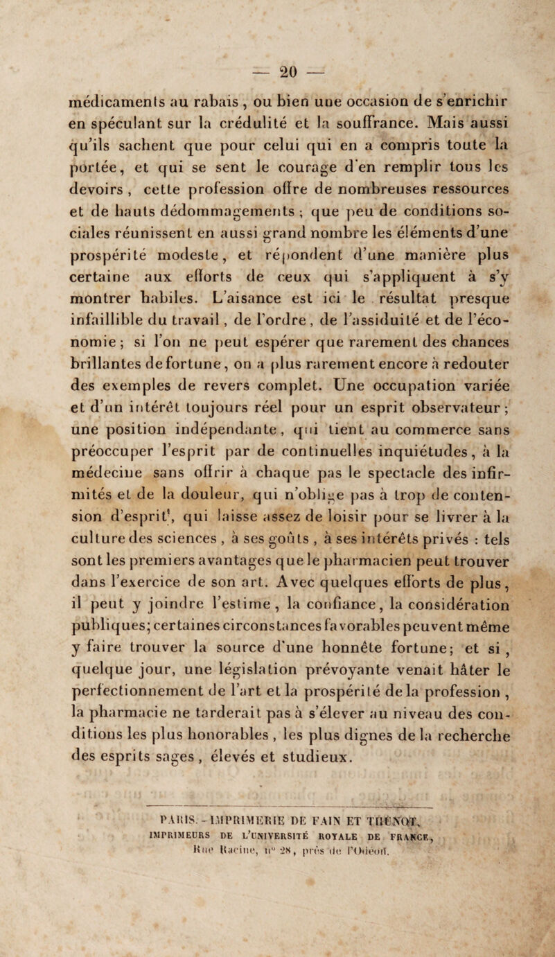 médicaments au rabais , ou bien une occasion de s’enrichir en spéculant sur la crédulité et la souffrance. Mais aussi qu’ils sachent que pour celui qui en a compris toute la portée, et qui se sent le courage d en remplir tous les devoirs , cette profession offre de nombreuses ressources et de hauts dédommagements ; que peu de conditions so¬ ciales réunissent en aussi grand nombre les éléments d’une prospérité modeste, et répondent d’une manière plus certaine aux efïorts de ceux qui s’appliquent à s’y montrer habiles. L’aisance est ici le résultat presque infaillible du travail, de l’ordre, de l’assiduité et de l’éco¬ nomie; si l’on ne peut espérer que rarement des chances brillantes de fortune, on a plus rarement encore à redouter des exemples de revers complet. Une occupation variée et d’un intérêt toujours réel pour un esprit observateur; une position indépendante, qui tient au commerce sans préoccuper l’esprit par de continuelles inquiétudes, à la médecine sans offrir à chaque pas le spectacle des infir¬ mités et de la douleur, qui n’oblige pas à trop de cou ten¬ sion d’esprit’, qui laisse assez de loisir pour se livrer à la culture des sciences, à ses goûts, à ses intérêts privés : tels sont les premiers avantages que le pharmacien peut trouver dans l’exercice de son art. Avec quelques efforts de plus, il peut y joindre l’estime, la confiance, la considération publiques; certaines circonstances favorables peuvent même y fa ire trouver la source d'une honnête fortune; et si, quelque jour, une législation prévoyante venait hâter le perfectionnement de l’art et la prospérité delà profession , la pharmacie ne tarderait pas à s’élever au niveau des con¬ ditions les plus honorables , les plus dignes de la recherche des esprits sages, élevés et studieux. PARIS. - IMPRIMERIE DK FAIN ET THENOT, IMPRIMEURS DE L'UNIVERSITÉ ROYALE DE FRANCE, Km1 Kan no, nu -2s, près do l’Odôort.