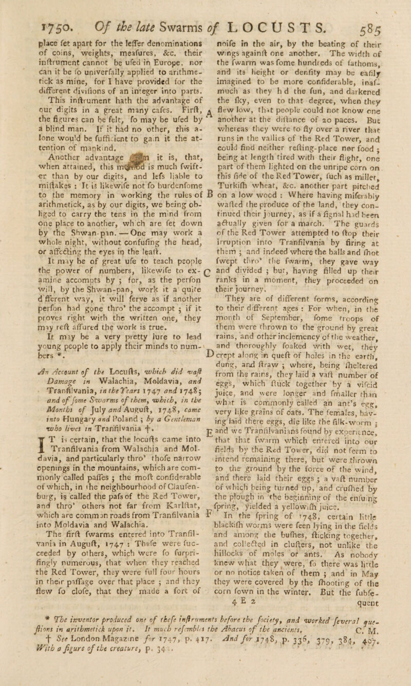 noife in the air, by the beating of their w.ngs againft one another. The width of the fwarm was fome huncheds of fathoms, and its height or der.fity may be eafily imagined to be more confiderable, inaf- much as they h d the fun, and darkened the fky, even to that degree, when they flew low, that people could not know one another at the diftance of 20 paces !*»*• place fet apart for the letter denominations of coins, weights, meafures, &c. their inftrument cannot be ufed in Europe, nor can it be fo umverfally applied to arithme- tick as mine, for I have provided for the different diviflons of an integer into parts. This inftrument hath the advantage of our digits in a great many cafes. Firflt, the figures can be felt, fo may be ufed by a blind man. If it had no other, this a- lone would be fuffkient to gain it the at¬ tention of mankind. Another advantage it is, that, when attained, this mtjH’roa is much fwift- er than by our digits, and lefs liable to miffakes : It is likewife not fo burdenfome to the memory in working the rules of arithmetick, as by our digits, we being ob¬ liged to carry the tens in the m;nd from one place to another, which are fet down by the Shwan-pm. — One may work a whole night, without confufing the head, or affecting the eyes in the leatl. It may be of great ufe to teach people the power of numbers, likewife to ex¬ amine accompts by ; for, as the perfon will, by the Shwan-pan, work it a quite d fferent way, it will ferve as if another perfon had gone thro’ the accompt 5 if it proves right with the written one, they may reft affured the work is true. It may be a very pretty Jure to lead young people to apply their minds to num¬ bers *. An Account of the Locufts, which did waft Damage in Walachia, Moldavia, and Tranfilvania, in the Years 1747 and 17485 and of fome Swarms of them, which, in the Months of July and Auguft, 1748, came into Hungary and Poland 5 by a Gentleman •who lives in Tranfilvania IT is certain, that the locufts came into Tranfilvania from Walachia and Mol¬ davia, and particularly thro’ thofe narrow openings in the mountains, which are com¬ monly called paffes ; the moft confiderahls of which, in the neighbourhood ofCJaufen- burg, is called the pafsof the Red Tower, and thro’ others not far from Kariftat, which are common roads from Tranfilvania into Moldavia and Walachia. The firft fwarms entered into Tranfil¬ vania in Auguft, 1747 ' Tbsfe were fuc- ceeded by others, which Were fo furpri- fingly numerous, that when they reached the Red Tower, they were full four hours in their paffage over that place 5 and they flew fo clofe, that they made a fort of But whereas they were fo fly over a river that runs in the vallies of the Red Tower, and could find neither refting-place nor food ; being at length fired with their flight, one part of them lighted on the unripe corn on this fide of the Red Tower, fuch as millet, Turkifh wheat, &c. another part pitched B on a low wood : Where having miferably wafted the produce of the land, they con¬ tinued their journey, as if a fignal hod been ?<ftua!Iy given for a march. The guards of the Red Tower attempted to ftop their irruption into Tranfilvania by firing at them ; and indeed where the balls and fhot fwept thro’ the fwarm, they gave way q and divided ; bur, having filled up their ranks in a moment, they proceeded on their journey. They are of different forms, according to their different ages : For when, in the month of September, fome troops of them were thrown to the ground by great rains, and other inclemency of the weather, and thoroughly foaked with wet, they Dcrept along in queft of holes in the earth, dung, and ftraw ; where, being i'heltered from the rains, they laid a vaft number of eggs, which Ruck together by a vifcid juice, and were longer and fmailer than what is commonly called an ant’s egg, very like grains of oats. The females, hav¬ ing laid there eggs, die like the filk-worm j 3? and we Tranfilvanians found by experience, that that fwarm which entered into our fields by the Red Tower, did not feem to intend remaining there, but were .thrown to the ground by the force of the wind, and there laid their eggs ; a vaft number of which being turned up, and cfufhe’d by the plough in the beginning of the ehfuin’g fpring, yielded a yeilowdh juice, r In the fpring of r74g, certain little btackifh worms were feen lying in the fields and among the bufhes, flicking together, and cohered in cluftets, not unlike the hillocks of moles or ants. As nobody knew what they were, fo there was little or no notice taken of them j and in May they were covered by the fhooting of the corn Town in the winter. But the fubfe- 4 E 2 quent * The inventor produced one of tkefe inftruments before the fociety, and worked fevera! que- Jiions in arithmetick upon it. It much refembles the Abacus of the ancients. C. M. + See London Magazine for T747, p.417. And for 1748, p. 33^^, 379, 384, 407. With a figure of the creature, p. 34a. . * •