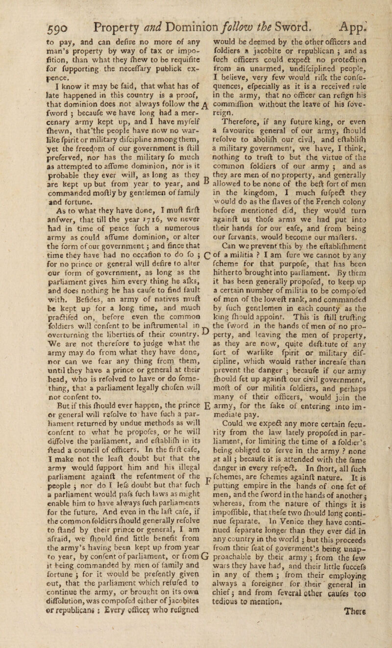 to pay, and can defu’e no more of any man’s property by way of tax or impo- fition, than what they fhew to be requifite for fupporting the neceftary publick ex¬ pence. I know it may be faid, that what has of late happened in this country is a proof, that dominion does not always follow the £ fword ; becaufe we have long had a mer¬ cenary army kept up, and I have myfelf ffiewn, that’the people have now no war¬ like fpirit or military difcipline among them, yet the freedom of our government is ftiil preferved, nor has the military fo much as attempted to aflume dominion, nor is it probable they ever will, as long as they are kept up but from year to year, and  commanded moftiy by gentlemen of family and fortune. As to what they have done, I muft firft anfwer, that till the year 1716, we never had in time of peace fuch a numerous army as could affume dominion, or alter the form of our government j and fince that time they have had no occafion to do fo 5 Q for no prince or general will defire (o alter our form of government, as long as the parliament gives him every thing he alks, and does nothing he has caufe to find fault with. Befides, an army of natives muft be kept up for a long time, and much pra&ifed on, before even the common foldiers will ccnfent to be inftrumental in overturning the liberties of their country. ^ We are not therefore to judge what the army may do from what they have done, nor can we fear any thing from them, until they have a prince or general at their head, who is refolved to have or do fome- thing, that a parliament legally chofen wiil not confent to. But if this fhould ever happen, the prince £ or general will refolve to have fuch a par¬ liament returned by undue methods as will confcnt to what he propofes, or he will diffolve the parliament, and eftabliffi in its ftead a council of officers. In the fir ft cafe, I make not the leaft doubt but that the army would fupport him and his illegal parliament againft the refentment of the ^ people ; nor do I lefe doubt but that fuch - a parliament would pafs fuch laws as might enable him to have always fuch parliaments for the future, And even in the laft cafe, if the common foldiers ffiould generally refolve to ftand by their prince or general, I am afraid, we fhould find little benefit from the army’s having been kept up from year to year, by confent of parliament, or from G it being commanded by men of family and fortune } for it would be prefently given out, that the parliament which refufed to continue the army, or brought on its own difiblution, was compofed either of jacobites ©r republicans ; Every office^ who refigned would be deemed by the other officers and foldiers a jacobite or republican j and as fuch officers could expeil no protection from an unarmed, undisciplined people, I believe, very few would rifk the confe- quences, efpecially as it is a received rule in the army, that no officer can refign his commiffion without the leave of his fove- reign. Therefore, if any future king, or even a favourite general of our army, fhould refolve to aboliffi our civil, and eftablifh a military government, we have, I think, nothing to truft to but the virtue of the common foldiers of our army $ and as they are men of no property, and generally allowed to be none of the beft fort of men in the kingdom, I much fufpeft they would do as the Haves of the French colony before mentioned did, they would turn againft us thofe arms we had put into their hands for our eafe, and from being our fervants, would become ourmafters. Can we prevent this by the eftablifhment of a militia ? I am fure we cannot by any fcheme for that purpofe, that has been hitherto brought into parliament. By them it has been generally propofed, to keep up a certain number of militia to be compofed of men of the loweft rank, and commanded by fuch gentlemen in each county as the king ffiould appoint. This is ftill trufting the fword in the hands of men of no pro¬ perty, and leaving the men of property, as they are now, quite deftitute of any fort of warlike fpirit or military dif¬ cipline, which would rather increafe than prevent the danger ; becaufe if our army ffiould fet up againft our civil government, moll of our militia foldiers, and perhaps many of their officers, would join the army, for the fake of entering into im¬ mediate pay. Could we expeft any more certain fecu- rity from the law lately propofed in par¬ liament, for limiting the time of a foldier’s being obliged to ferve in the army ? none at all; becaufe it is attended with the fame danger in every refpedt, In ffiort, all fuch fchemes, are fchemes againft nature. It is putting empire in the hands of one fet of men, and the fword in the hands of another $ whereas, from the nature of things it is impoffible, that thefe two ffiould long conti¬ nue feparate. In Venice they have conti¬ nued feparate longer than they ever did in any country in the world ; but this proceeds from their feat of goverment’s being unap¬ proachable by their army ; from the few wars they have had, and their little fuccefs in any of them ; from their employing always a foreigner for their general in chief; and from fevsral other caufes too tedious to mention, Ther§