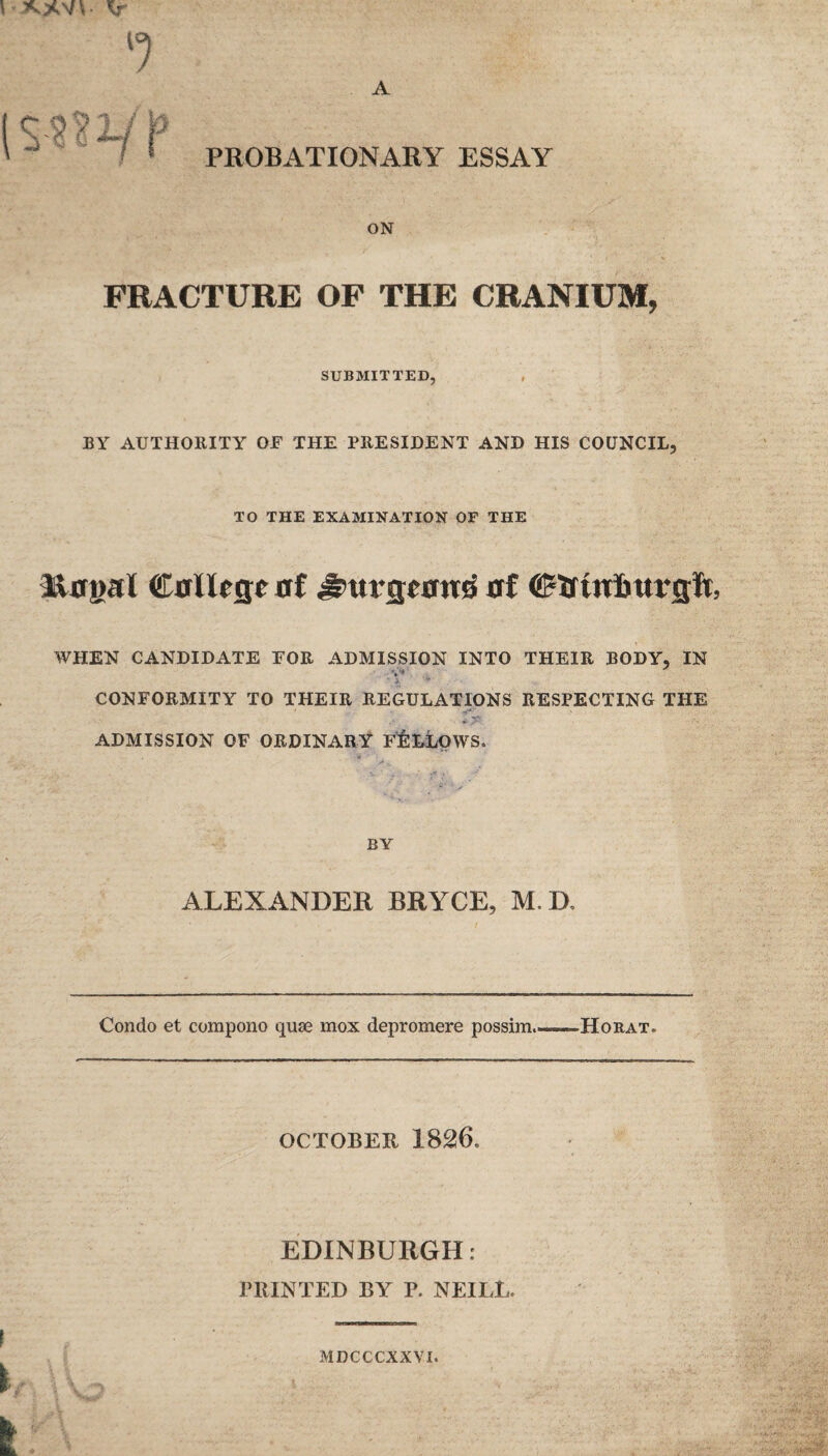 ON FRACTURE OF THE CRANIUM, SUBMITTED, BY AUTHORITY OF THE PRESIDENT AND HIS COUNCIL, TO THE EXAMINATION OF THE C0llese 0f ^01*3^00^ 0f ©ifinfittrflft, WHEN CANDIDATE FOR ADMISSION INTO THEIR BODY, IN CONFORMITY TO THEIR REGULATIONS RESPECTING THE * 5^. ADMISSION OF ORDINARY fIiLLOWS. . BY ALEXANDER BRYCE, M.D, Condo et compono quae mox depromere possim.——Horat. OCTOBER 1826. EDINBURGH: PRINTED BY P. NEILL. MDCCCXXVI.