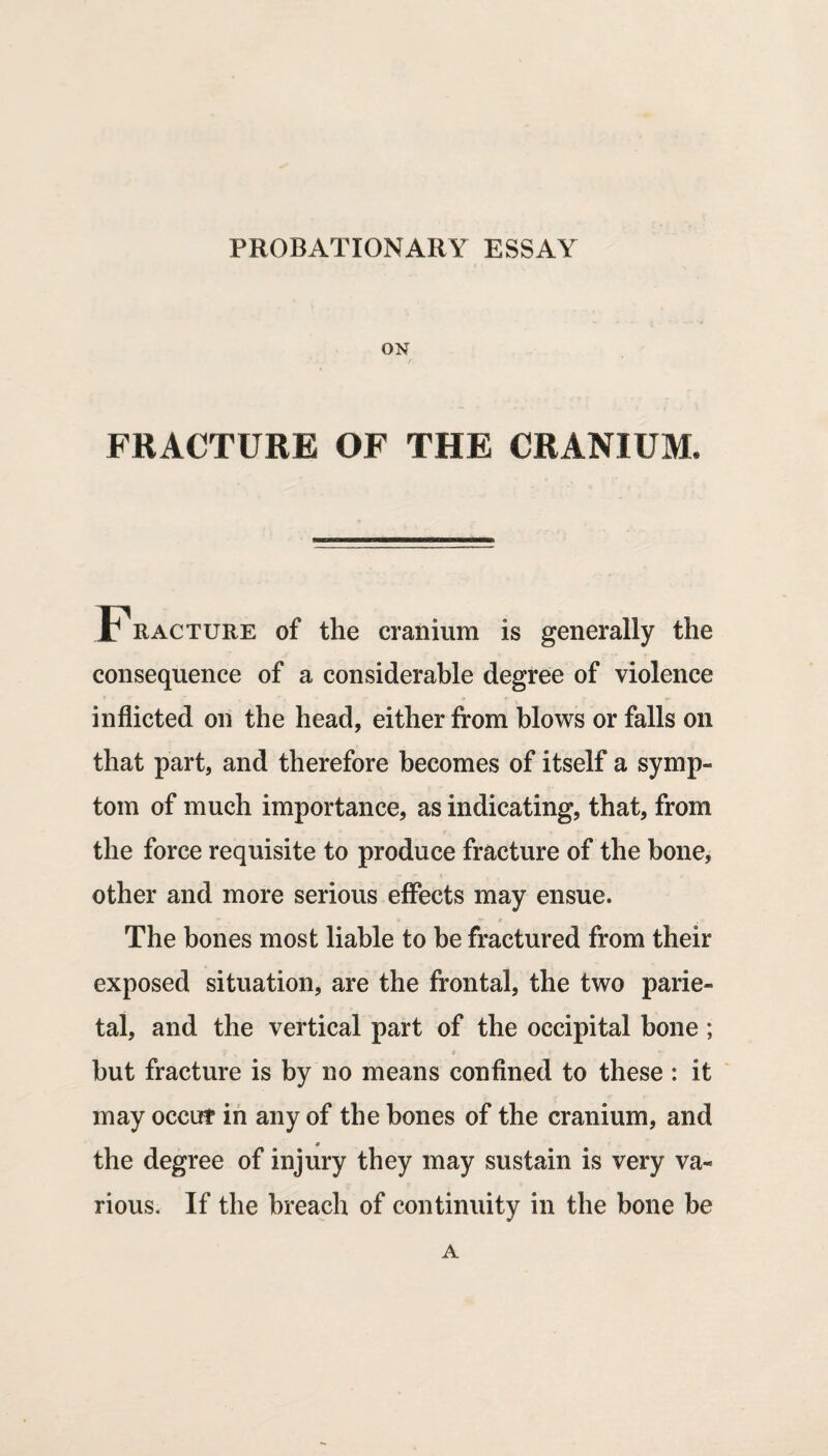 ON FRACTURE OF THE CRANIUM. Fracture of the cranium is generally the consequence of a considerable degree of violence inflicted on the head, either from blows or falls on that part, and therefore becomes of itself a symp¬ tom of much importance, as indicating, that, from the force requisite to produce fracture of the bone, other and more serious effects may ensue. The bones most liable to be fractured from their exposed situation, are the frontal, the two parie¬ tal, and the vertical part of the occipital bone; but fracture is by no means confined to these : it may occut in any of the hones of the cranium, and the degree of injury they may sustain is very va¬ rious. If the breach of continuity in the bone be A