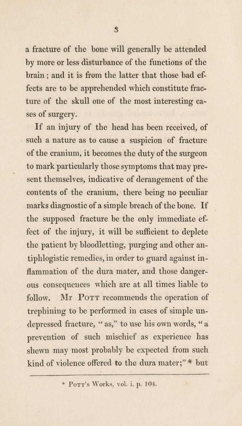 s a fracture of the bone will generally be attended by more or less disturbance of the functions of the brain; and it is from the latter that those bad ef¬ fects are to be apprehended which constitute frac¬ ture of the skull one of the most interesting ca¬ ses of surgery. If an injury of the head has been received, of such a nature as to cause a suspicion of fracture of the cranium, it becomes the duty of the surgeon to mark particularly those symptoms that may pre¬ sent themselves, indicative of derangement of the contents of the cranium, there being no peculiar marks diagnostic of a simple breach of the bone. If the supposed fracture be the only immediate ef¬ fect of the injury, it will be sufficient to deplete the patient by bloodletting, purging and other an¬ tiphlogistic remedies, in order to guard against in¬ flammation of the dura mater, and those danger¬ ous consequences which are at all times liable to follow. Mr Pott recommends the operation of trephining to be performed in cases of simple un¬ depressed fracture, as,” to use his own words, a prevention of such mischief as experience has shewn may most probably be expected from such kind of violence offered to the dura mater;” ^ but ^ Pott's Works, vol. i. p. 104.