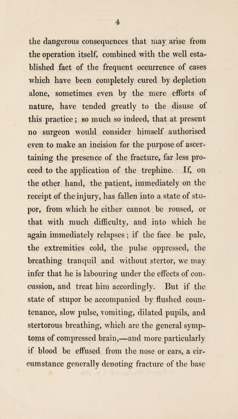 the dangerous consequences that may arise from the operation itself^ combined with the well esta¬ blished fact of the frequent occurrence of cases which have been completely cured by depletion alone, sometimes even by the mere efforts of nature, have tended greatly to the disuse of this practice; so much so indeed, that at present no surgeon would consider himself authorised even to make an incision for the purpose of ascer¬ taining the presence of the fracture, far less pro¬ ceed to the application of the trephine. If, on the other hand, the patient, immediately on the receipt of the injury, has fallen into a state of stu¬ por, from which he either cannot be roused, or that with much difficulty, and into which he again immediately relapses ; if the face be pale, the extremities cold, the pulse oppressed, the breathing tranquil and without stertor, we may infer that he is labouring under the effects of con¬ cussion, and treat him accordingly. But if the state of stupor be accompanied by flushed coun¬ tenance, slow pulse, vomiting, dilated pupils, and stertorous breathing, which are the general symp¬ toms of compressed brain,-—and more particularly if blood be effused from the nose or ears, a cir¬ cumstance generally denoting fracture of the base