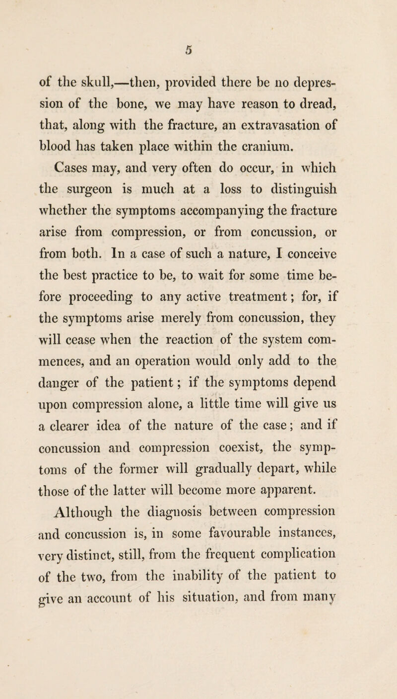 of the skull,—then, provided there be no depres¬ sion of the bone, we may have reason to dread, that, along with the fracture, an extravasation of blood has taken place within the cranium. Cases may, and very often do occur, in which the surgeon is much at a loss to distinguish whether the symptoms accompanying the fracture arise from compression, or from concussion, or from both. In a case of such a nature, 1 conceive the best practice to be, to wait for some time be¬ fore proceeding to any active treatment; for, if the symptoms arise merely from concussion, they will cease when the reaction of the system com¬ mences, and an operation would only add to the danger of the patient; if the symptoms depend upon compression alone, a little time will give us a clearer idea of the nature of the case; and if concussion and compression coexist, the symp¬ toms of the former will gradually depart, while those of the latter will become more apparent. Although the diagnosis between compression and concussion is, in some favourable instances, very distinct, still, from the frequent complication of the two, from the inability of the patient to give an account of his situation, and from many