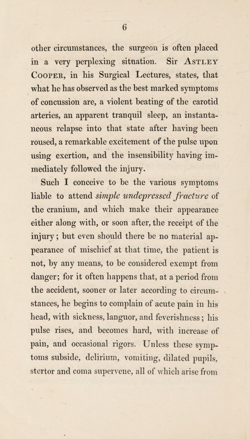 other circumstances, the surgeon is often placed in a very perplexing situation. Sir Astley Cooper, in his Surgical Lectures, states, that what he has observed as the best marked symptoms of concussion are, a violent beating of the carotid arteries, an apparent tranquil sleep, an instanta¬ neous relapse into that state after having been roused, a remarkable excitement of the pulse upon using exertion, and the insensibility having im¬ mediately followed the injury. Such I conceive to be the various symptoms liable to attend simple undepressed fracture of the cranium, and which make their appearance either along with, or soon after, the receipt of the injury; but even should there be no material ap¬ pearance of mischief at that time, the patient is not, by any means, to be considered exempt from danger; for it often happens that, at a period from the accident, sooner or later according to circum¬ stances, he begins to complain of acute pain in his head, with sickness, languor, and feverishness ; his pulse rises, and becomes hard, with increase of pain, and occasional rigors. Unless these symp¬ toms subside, delirium, vomiting, dilated pupils, stertor and coma supervene, all of which arise from