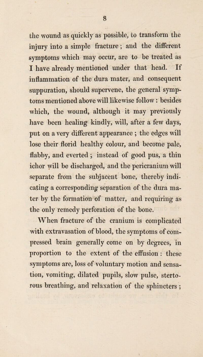 the wound as quickly as possible, to transform the injury into a simple fracture; and the different symptoms which may occur, are to be treated as I have already mentioned under that head. If inflammation of the dura mater, and consequent suppuration, should supervene, the general symp¬ toms mentioned above will likewise follow: besides which, the wound, although it may previously have been healing kindly, will, after a few days, put on a very different appearance ; the edges will lose their florid healthy colour, and become pale, flabby, and everted ; instead of good pus, a thin ichor will be discharged, and the pericranium will separate from the subjacent bone, thereby indi¬ cating a corresponding separation of the dura ma¬ ter by the formation’bf matter, and requiring as the only remedy perforation of the bone. When fracture of the cranium is complicated with extravasation of blood, the symptoms of com¬ pressed brain generally come on by degrees, in proportion to the extent of the effusion : these symptoms are, loss of voluntary motion and sensa¬ tion, vomiting, dilated pupils, slow pulse, sterto¬ rous breathing, and relaxation of the sphincters;