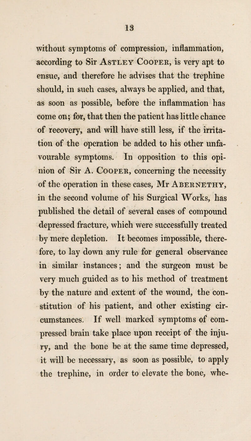 without symptoms of compression, inflammation, according to Sir Astley Cooper, is very apt to ensue, and therefore he advises that the trephine should, in such cases, always be applied, and that, as soon as possible, before the inflammation has come on; for, that then the patient has little chance of recovery, and will have still less, if the irrita¬ tion of the operation be added to his other unfa¬ vourable symptoms. In opposition to this opi¬ nion of Sir A. Cooper, concerning the necessity of the operation in these cases, Mr Abernethy, in the second volume of his Surgical Works, has published the detail of several cases of compound depressed fracture, which were successfully treated by mere depletion. It becomes impossible, there¬ fore, to lay down any rule for general observance in similar instances; and the surgeon must be very much guided as to his method of treatment by the nature and extent of the wound, the con¬ stitution of his patient, and other existing cir¬ cumstances. If well marked symptoms of com¬ pressed brain take place upon receipt of the inju¬ ry, and the bone be at the same time depressed, it will be necessary, as soon as possible, to apply the trephine, in order to elevate the bone, whe-