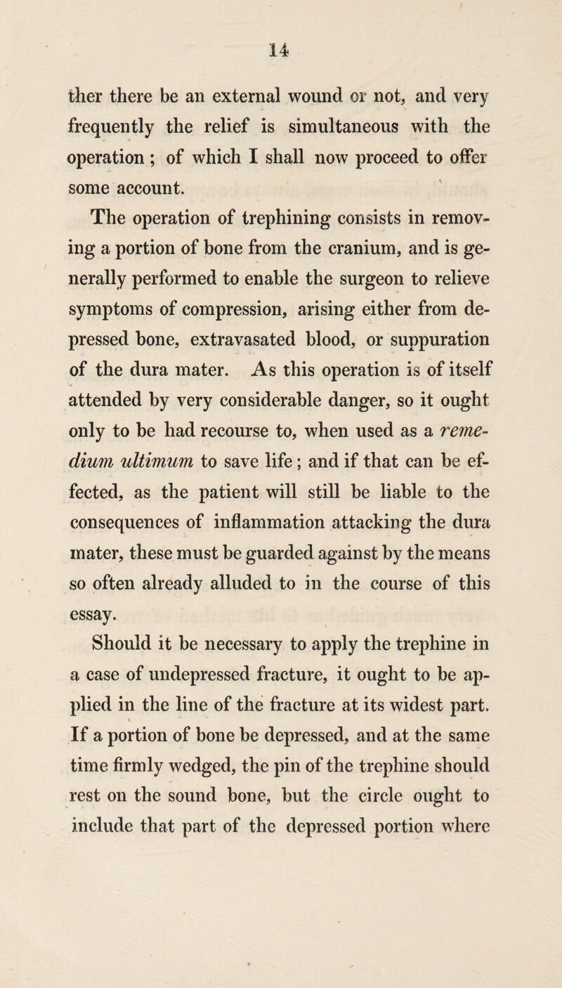 ther there be an external wound or not, and very frequently the relief is simultaneous with the operation; of which I shall now proceed to offer some account. The operation of trephining consists in remov¬ ing a portion of bone from the cranium, and is ge¬ nerally performed to enable the surgeon to relieve symptoms of compression, arising either from de¬ pressed bone, extravasated blood, or suppuration of the dura mater. As this operation is of itself attended by very considerable danger, so it ought only to be had recourse to, when used as a reme- dium ultimum to save life; and if that can be ef¬ fected, as the patient will still be liable to the consequences of inflammation attacking the dura mater, these must be guarded against by the means so often already alluded to in the course of this essay. Should it be necessary to apply the trephine in a case of undepressed fracture, it ought to be ap¬ plied in the line of the fracture at its widest part. If a portion of bone be depressed, and at the same time firmly wedged, the pin of the trephine should rest on the sound bone, but the circle ought to include that part of the depressed portion where