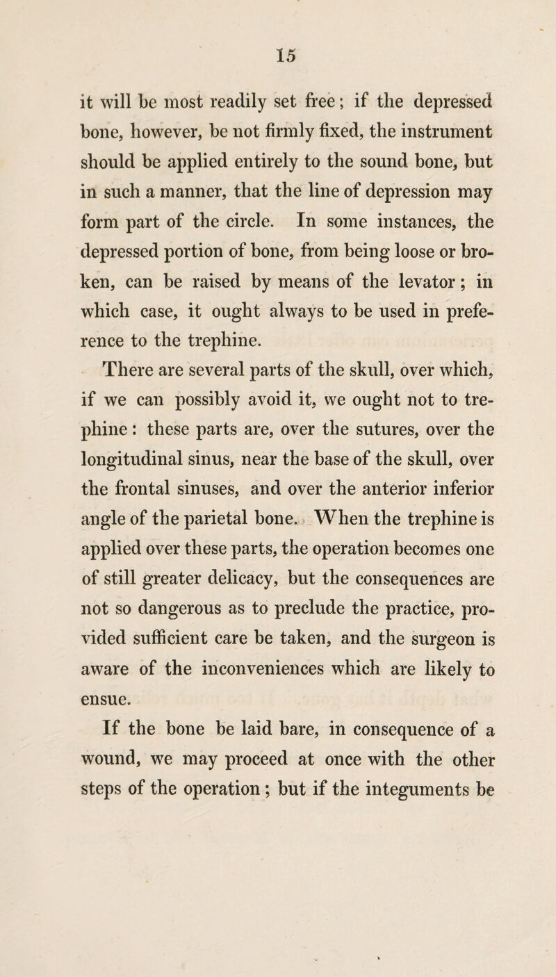 it will be most readily set free; if the depressed bone, however, be not firmly fixed, the instrument should be applied entirely to the sound bone, but in such a manner, that the line of depression may form part of the circle. In some instances, the depressed portion of bone, from being loose or bro¬ ken, can be raised by means of the levator; in which case, it ought always to be used in prefe¬ rence to the trephine. There are several parts of the skull, over which, if we can possibly avoid it, we ought not to tre¬ phine : these parts are, over the sutures, over the longitudinal sinus, near the base of the skull, over the frontal sinuses, and over the anterior inferior angle of the parietal bone. When the trephine is applied over these parts, the operation becomes one of still greater delicacy, but the consequences are not so dangerous as to preclude the practice, pro¬ vided sufficient care be taken, and the surgeon is aware of the inconveniences which are likely to ensue. If the bone be laid bare, in consequence of a wound, we may proceed at once with the other steps of the operation; but if the integuments be