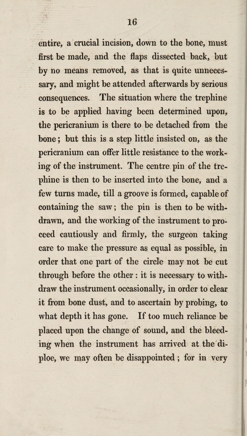 entire, a crucial incision, down to the bone, must first be made, and the flaps dissected back, but by no means removed, as that is quite unneces¬ sary, and might be attended afterwards by serious consequences. The situation where the trephine is to be applied having been determined upon, the pericranium is there to be detached from the bone; but this is a step little insisted on, as the pericranium can offer little resistance to the work¬ ing of the instrument. The centre pin of the tre¬ phine is then to be inserted into the bone, and a few turns made, till a groove is formed, capable of containing the saw; the pin is then to be with¬ drawn, and the working of the instrument to pro¬ ceed cautiously and firmly, the surgeon taking care to make the pressure as equal as possible, in order that one part of the circle may not be cut through before the other : it is necessary to with¬ draw the instrument occasionally, in order to clear it from bone dust, and to ascertain by probing, to what depth it has gone. If too much reliance be placed upon the change of sound, and the bleed¬ ing when the instrument has arrived at the di- ploe, we may often be disappointed ; for in very