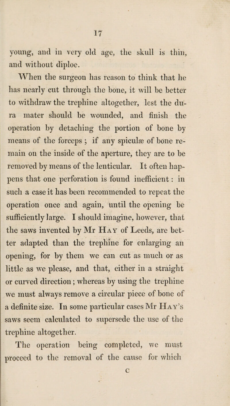 young, and in very old age, the skull is thin, and without diploe. When the surgeon has reason to think that he has nearly cut through the hone, it will be better to withdraw the trephine altogether, lest the du¬ ra mater should be wounded, and finish the operation by detaching the portion of bone by means of the forceps ; if any spiculae of bone re¬ main on the inside of the aperture, they are to be removed by means of the lenticular. It often hap¬ pens that one perforation is found inefficient: in such a case it has been recommended to repeat the operation once and again, until the opening be sufficiently large. I should imagine, however, that the saws invented by Mr Hay of Leeds, are bet¬ ter adapted than the trephine for enlarging an opening, for by them we can cut as much or as little as we please, and that, either in a straight or curved direction; whereas by using the trephine we must always remove a circular piece of bone of a definite size. In some particular cases Mr Hay’s saws seem calculated to supersede the use of the trephine altogether. The operation being completed, we must proceed to the removal of the cause for which c