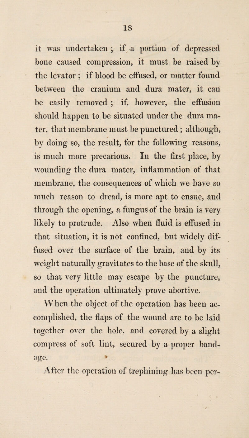 it was undertaken; if a portion of depressed bone caused compression, it must be raised by the levator ; if blood be effused, or matter found between the cranium and dura mater, it can be easily removed ; if, however, the effusion should happen to be situated under the dura ma¬ ter, that membrane must be punctured ; although, by doing so, the result, for the following reasons, is much more precarious. In the first place, by wounding the dura mater, inflammation of that membrane, the consequences of which we have so much reason to dread, is more apt to ensue, and through the opening, a fungus of the brain is very likely to protrude. Also when fluid is effused in that situation, it is not confined, but widely dif¬ fused over the surface of the brain, and by its weight naturally gravitates to the base of the skull, SO that very little may escape by the puncture, and the operation ultimately prove abortive. When the object of the operation has been ac¬ complished, the flaps of the wound are to be laid together over the hole, and covered by a slight compress of soft lint, secured by a proper band¬ age. After the operation of trephining has been per-