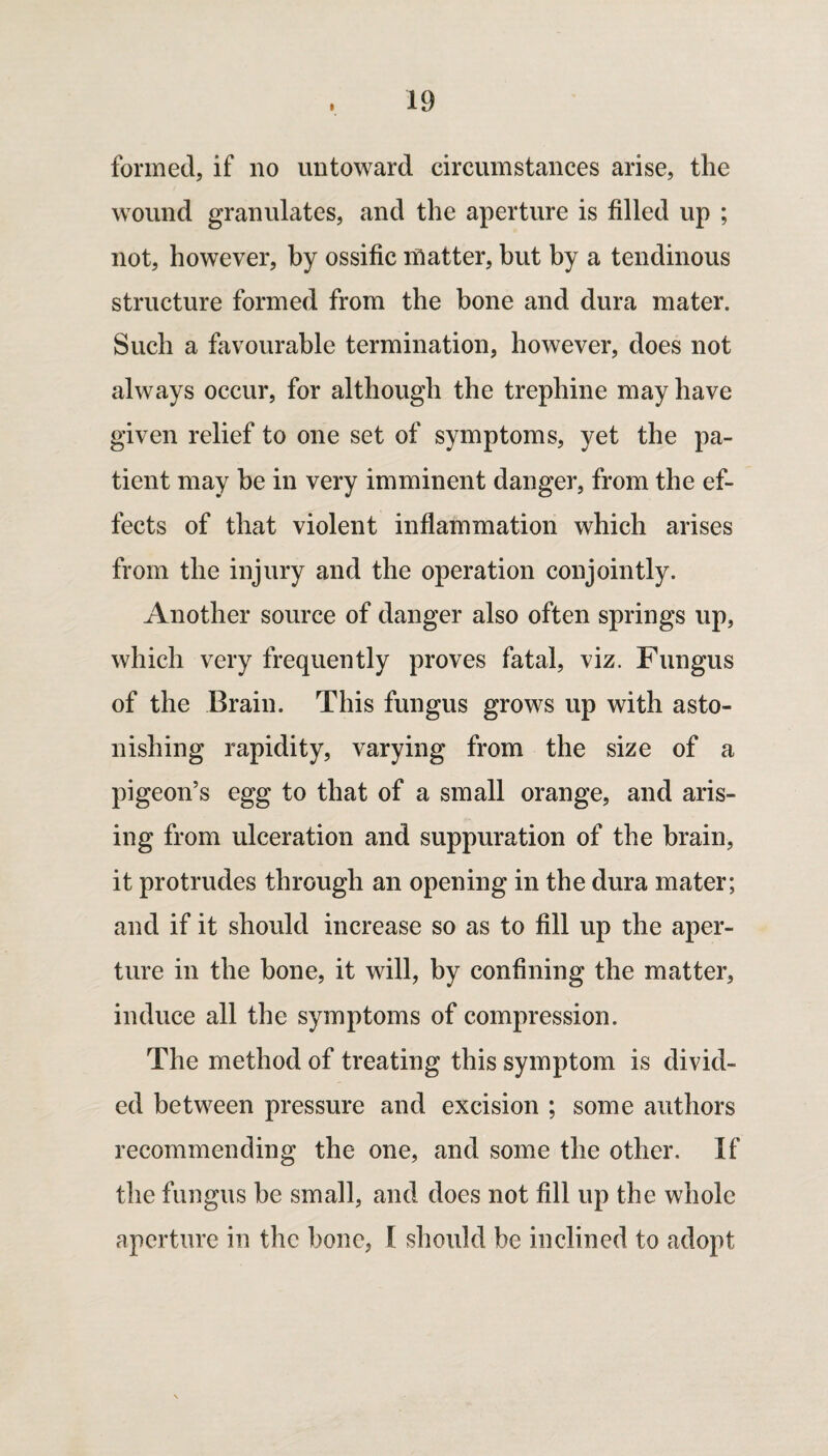 I formed, if no untoward circumstances arise, the wound granulates, and the aperture is filled up ; not, however, by ossific matter, but by a tendinous structure formed from the bone and dura mater. Such a favourable termination, however, does not always occur, for although the trephine may have given relief to one set of symptoms, yet the pa¬ tient may be in very imminent danger, from the ef¬ fects of that violent inflammation which arises from the injury and the operation conjointly. Another source of danger also often springs up, which very frequently proves fatal, viz. Fungus of the Brain. This fungus grows up with asto¬ nishing rapidity, varying from the size of a pigeon’s egg to that of a small orange, and aris¬ ing from ulceration and suppuration of the brain, it protrudes through an opening in the dura mater; and if it should increase so as to fill up the aper¬ ture in the bone, it will, by confining the matter, induce all the symptoms of compression. The method of treating this symptom is divid¬ ed between pressure and excision ; some authors recommending the one, and some the other. If the fungus be small, and does not fill up the whole aperture in the bone, I should be inclined to adopt