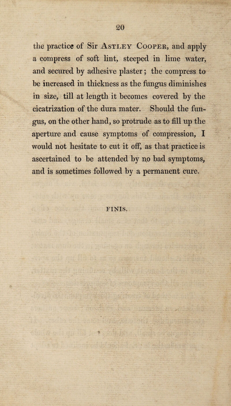 the practice of Sir Astley Cooper, and apply a compress of soft lint, steeped in lime water, and secured by adhesive plaster; the compress to be increased in thickness as the fungus diminishes in size, till at length it becomes covered by the cicatrization of the dura mater. Should the fun¬ gus, on the other hand, so protrude as to fill up the aperture and cause symptoms of compression, I would not hesitate to cut it off, as that practice is ascertained to be attended by no bad symptoms, and is sometimes followed by a permanent cure. FINIS.