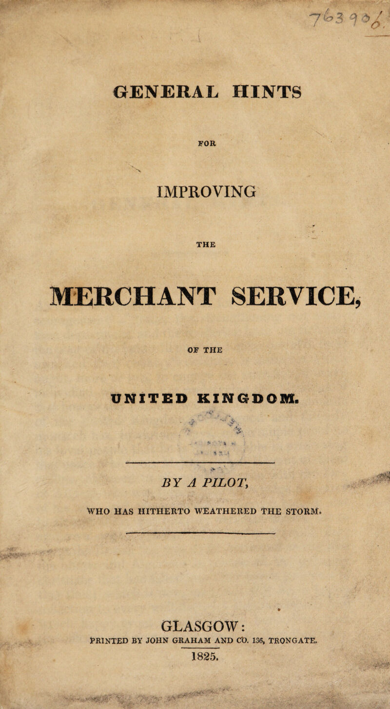 FOR 'v IMPROVING THE MERCHANT SERVICE OF THE UNITED KINGDOM. •V. V <S « .!■ BY A PILOTi WHO HAS HITHERTO WEATHERED THE STORM* ♦ GLASGOW: PRINTED BY JOHN GRAHAM AND C'O. 136, TRONGATE. 1825.