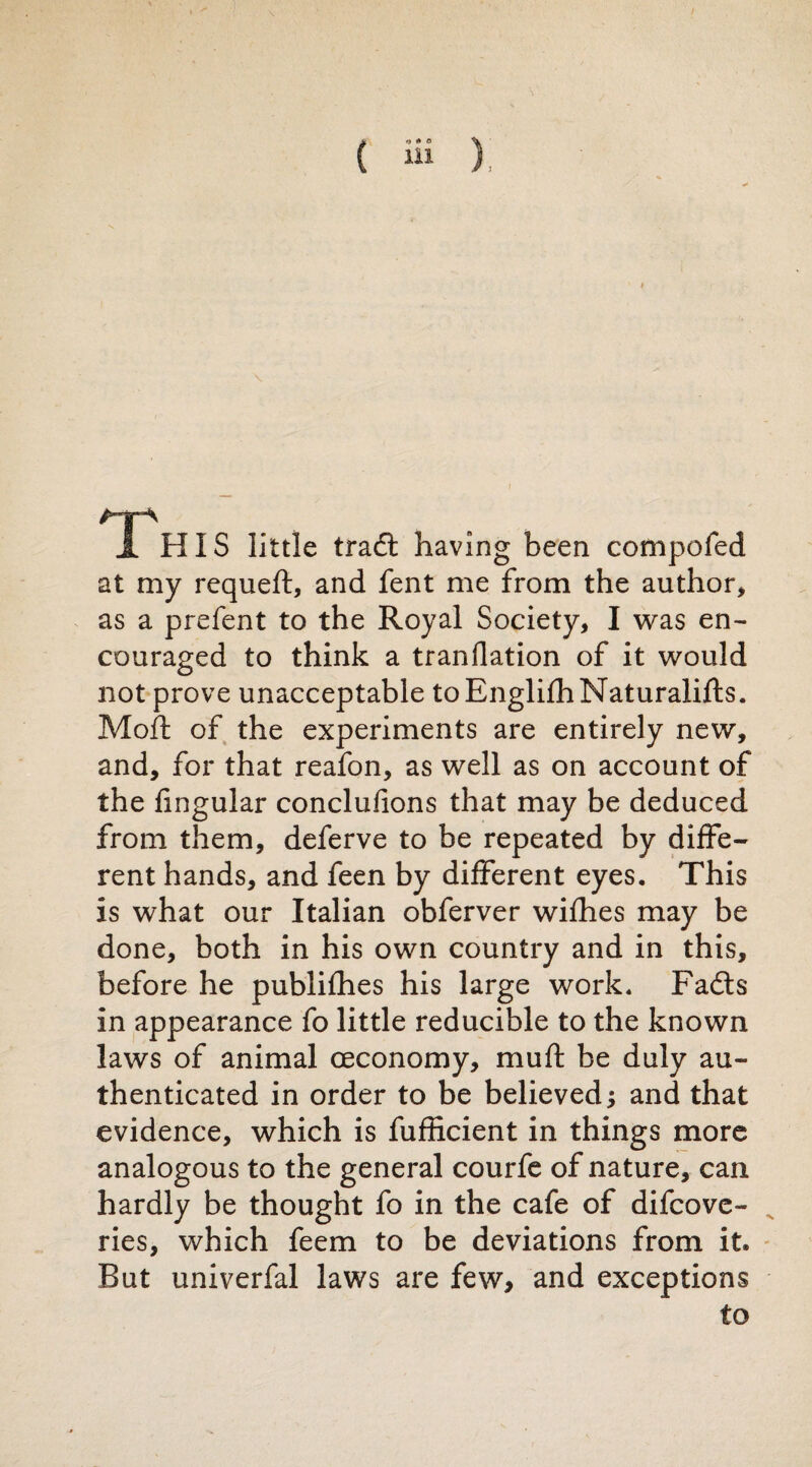 I H IS little traft having been compofed at my requeft, and fent me from the author, as a prefent to the Royal Society, I was en¬ couraged to think a tranllation of it would not prove unacceptable toEnglifhNaturalifts. Moft of the experiments are entirely new, and, for that reafon, as well as on account of the lingular conclufions that may be deduced from them, deferve to be repeated by diffe¬ rent hands, and feen by different eyes. This is what our Italian obferver wifhes may be done, both in his own country and in this, before he publifhes his large work. Faóts in appearance fo little reducible to the known laws of animal ceconomy, muft be duly au¬ thenticated in order to be believed; and that evidence, which is fufficient in things more analogous to the general courfe of nature, can hardly be thought fo in the cafe of difcove- ries, which feem to be deviations from it. But univerfal laws are few, and exceptions to