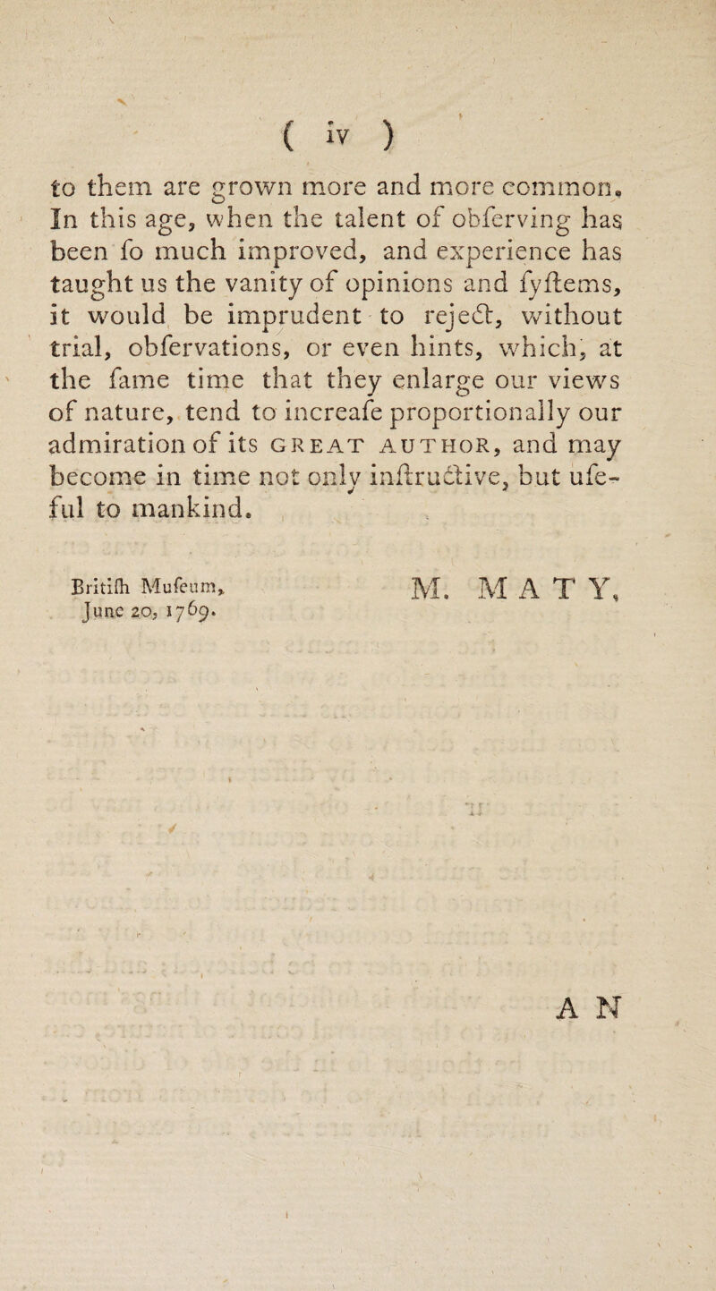 V \ ( iv ) to them are grown more and more common. In this age, when the talent of obferving has been fo much improved, and experience has taught us the vanity of opinions and fyftems, it would be imprudent to rejedt, without trial, obfervations, or even hints, which, at the fame time that they enlarge our view's of nature, tend to increafe proportionally our admiration of its great author, and may become in time not onlv inftrudive, but ufe- fui to mankind. Britilh Mufeum, M. M A T Y, June 20, 1769. A N I I