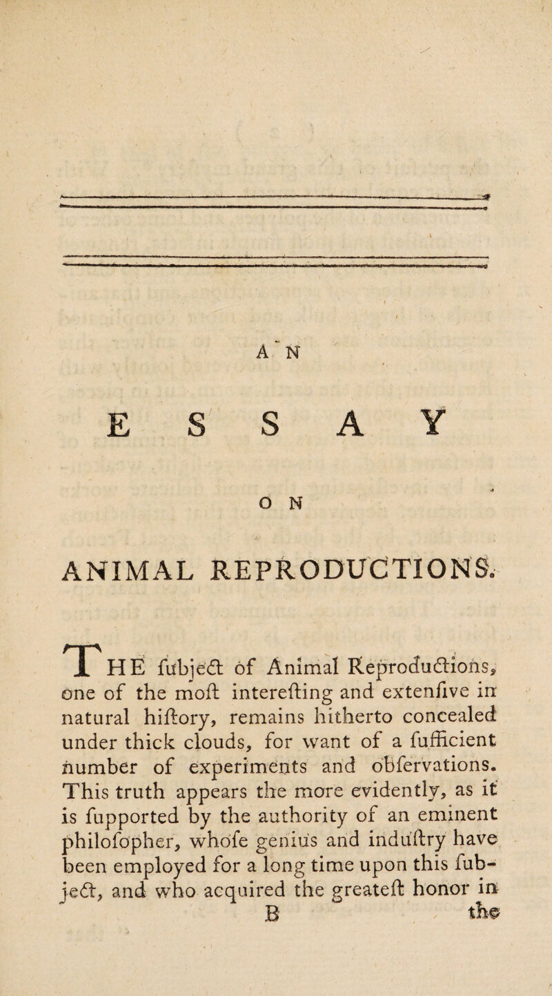 * A N ESSAY O N ANIMAL REPRODUCTIONS- T_. , . HE fubjedt óf Animai Réproduftions, one of the moil interefting and extenfive in natural hiftory, remains hitherto concealed under thick clouds, for want of a fufficient number of experiments and obfervations. This truth appears the more evidently, as it is fupported by the authority of an eminent philofopher, whofe genius and induftry have been employed for a long time upon this fub- jedt, and who acquired the greateft honor in B the