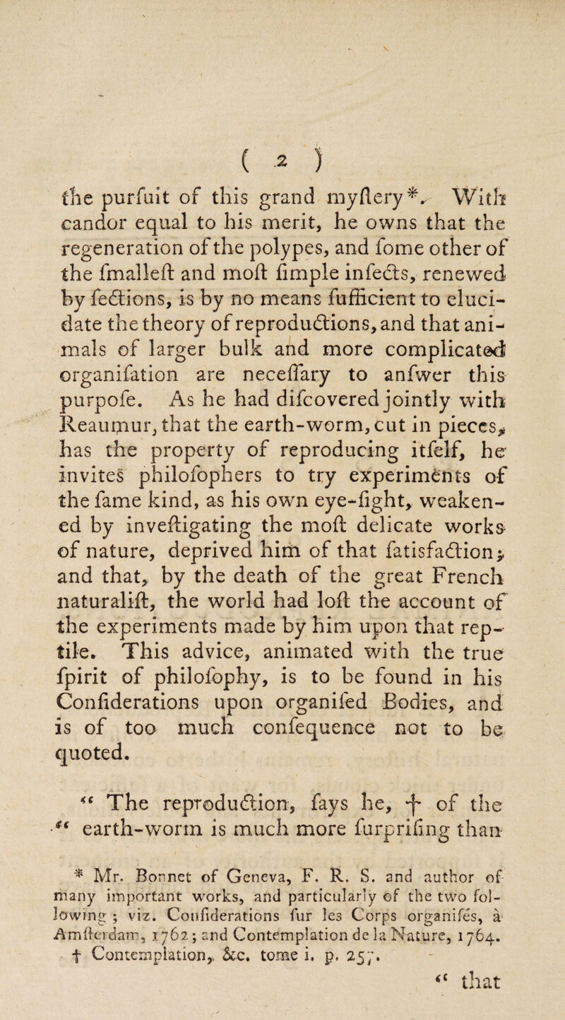 \ ( 2 ) file purfuit of this grand myftery*. With candor equal to his merit, he owns that the regeneration of the polypes, and fome other of the fmalled and mod: fimple infects, renewed by fedtions, is by no means fufficient to eluci¬ date the theory of reproductions, and that ani¬ mals of larger bulk and more complicated organifation are neceflary to anfwer this purpofe. As he had difcovered jointly with Reaufnur, that the earth-worm, cut in pieces* has the property of reproducing itfelf, he invites philofophers to try experiments of the fame kind, as his own eye-fight, weaken¬ ed by invedigating the mod delicate works- of nature, deprived him of that fatisfadtion* and that, by the death of the great French naturalid, the world had lod the account of the experiments made by him upon that rep¬ tile. This advice, animated with the true fpirit of philofophy, is to be found in his Confederations upon organifed Bodies, and is of too much confequence not to he quoted. The reproduction, fays he, -f of the ■u earth-worm is much more furprifing than * Mr. Bonnet of Geneva, F. R. S. and author of many important works, and particularly of the two fol¬ lowing ; viz. Confiderations fur les Corps organifés, à Amfterdam, 1762 ; and Contemplation de ia Nature, 1764. f Contemplation, &c. tome i, p, 257. *c that