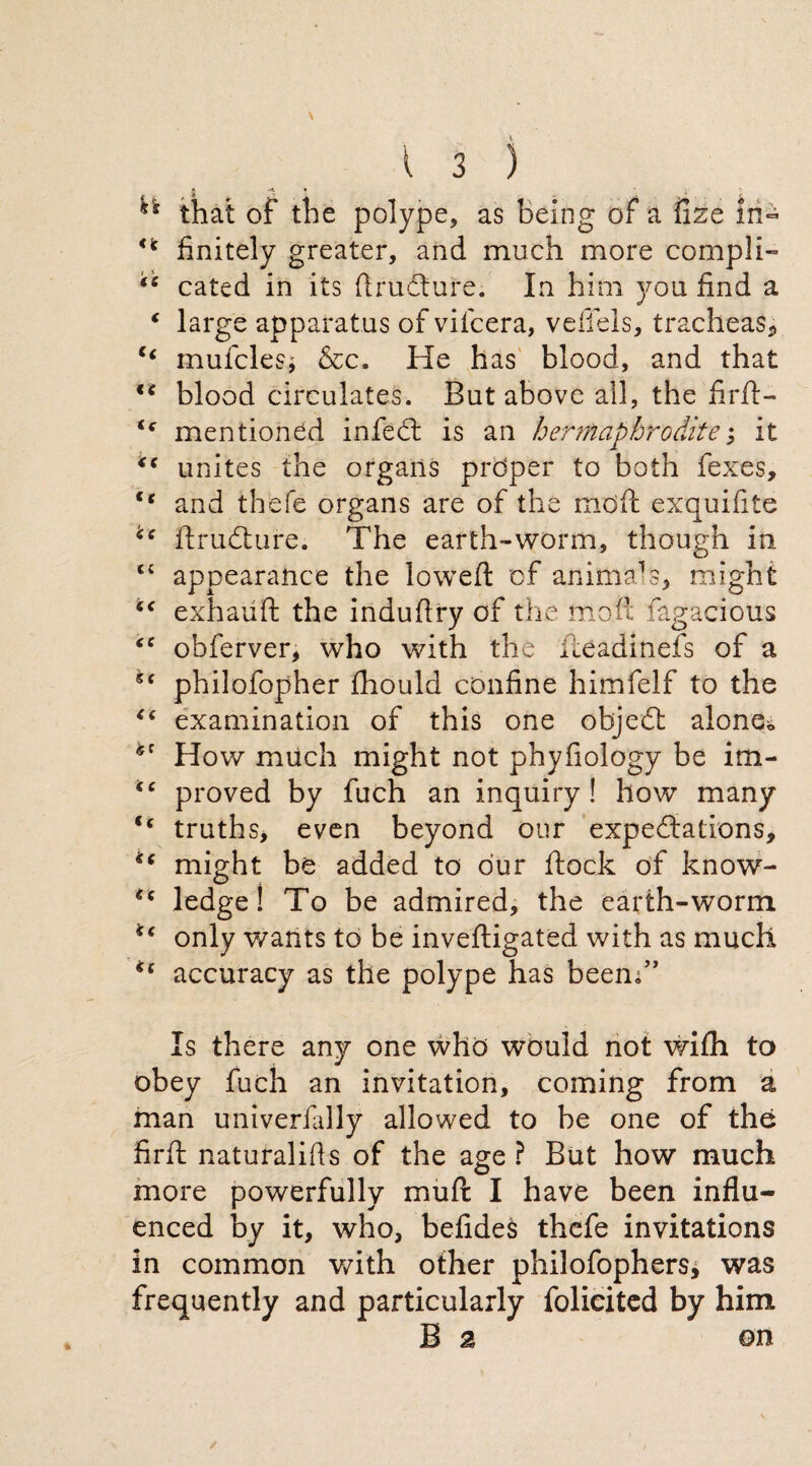 ** that of the polype, as Being of a fize In- n finitely greater, and much more compii- “ cated in its flrudture. In him you find a ‘ large apparatus of vilcera, veffels, tracheas, “ mufclesj &c. He has blood, and that €i blood circulates. But above all, the firfl> (c mentioned infedt is an hermaphrodite; it “ unites the organs prdper to both fexes, €e and thefe organs are of the rndfl: exquifite flrudture. The earth-worm, though in C£ appearance the lowed: of animals, might cc exhauft the indufiry of the moil fagacious <c obferver, who with the riieadinefs of a philofopher thould confine himfelf to the “ examination of this one objedt alone* How much might not phyfiology be im- proved by fuch an inquiry! how many <c truths, even beyond our expectations, ** might be added to our (lock of know- ledge! To be admired, the earth-worm i€ only wants to be inveftigated with as much accuracy as the polype has been;” Is there any one who would not with to obey fuch an invitation, coming from a man univerfally allowed to be one of the firfl naturalifis of the age? But how much more powerfully mutt I have been influ¬ enced by it, who, befides thefe invitations in common with other philofophers* was frequently and particularly folieited by him B a on