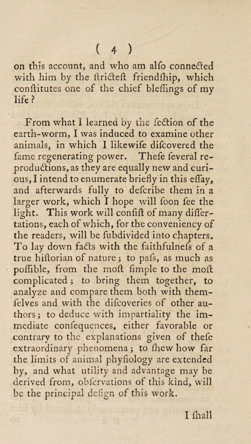 on this account, and who am allo connected with him by the ftridteft friendfhip, which conflitutes one of the chief bleffings of my life ? From what I learned by the fedlion of the earth-worm, I was induced to examine other animals, in which I likewife difcovered the fame regenerating power. Thefe feveral re- prod ndt ions, as they are equally new and curi¬ ous, I intend to enumerate briefly in this efiay, and afterwards fully to defcribe them in a larger work, which I hope will foon fee the light. This work will confi ft of many di fie ro¬ tations, each of which, for the conveniency of the readers, will he fubdivided into chapters. To lay down fadts with the faithfulnefs of a true hiflorian of nature; to pafs, as much as poflible, from the moft Ample to the moft complicated ; to bring them together, to analyze and compare them both with them- felves and with the difcoveries of other au¬ thors ; to deduce with impartiality the im¬ mediate coniequences, either favorable or contrary to the explanations given of thefe extraordinary phenomena ; to fhew how far the limits of animal phyfiology are extended by, and what utility and advantage may be derived from, obfervations of this kind, will be the principal defign of this wTork. I diali