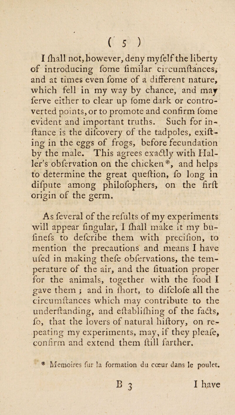 I fhall not, however, deny myfelf the liberty of introducing fome fimilar circumflances, and at times even fome of a different nature, which fell in my way by chance, and may ferve either to clear up fome dark or contro¬ verted points, or to promote and confirm fome evident and important truths. Such for in- fiance is the difcovery of the tadpoles, exift- ing in the eggs of frogs, before fecundation by the male. This agrees exactly with Hal¬ ler's obfervation on the chicken*, and helps to determine the great queflion, fo long in difpute among philofophers, on the firft origin of the germ. As feveral of the refults of my experiments will appear fmgular, I finali make it my bu- finefs to defcribe them with precifion, to mention the precautions and means I have ufed in making thefe ohfervations, the tem¬ perature of the air, and the fituation proper for the animals, together with the food I gave them ; and in fhort, to difclofe all the circumftances which may contribute to the underftanding, and eftahlifhing of the fadls, fo, that the lovers of natural hiflory, on re¬ peating my experiments, may, if they pleafe, confirm and extend them Hill farther. * Memoires fur la formation du cceur dans le poulet. B 3 I have