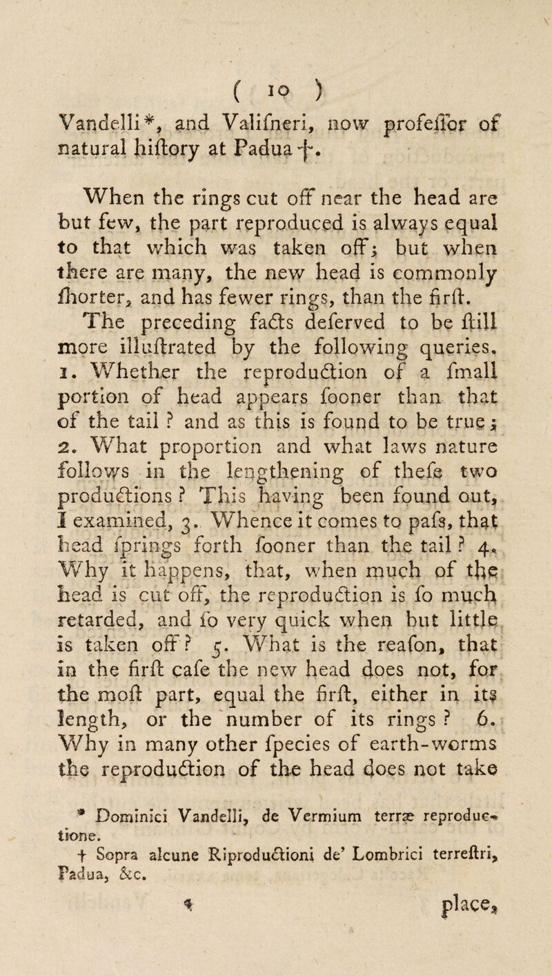 Vandelli*, and Valifneri, now profeftbt of natural hiftory at Padua 'f. When the rings cut oft near the head are but few, the part reproduced is always equal to that which was taken off; but when there are many, the new head is commonly fhorter, and has fewer rings, than the firft. The preceding faCts deferved to be ftill more illuftrated by the following queries. 1. Whether the reproduction of a fmali portion of head appears fooner than that of the tail ? and as this is found to be true ; 2. What proportion and what laws nature follows in the lengthening of thefts two productions ? This having been found out, I examined, 3- Whence it comes to pafs, that head fprings forth fooner than the tail ? 4. Why it happens, that, when much of the head is cut off, the reproduction is fo much retarded, and fo very quick when but little is taken oft ? 5. What is the reafon, that in the firft cafe the new head does not, for the moft part, equal the firft, either in its length, or the number of its rings? 6. Why in many other fpecies of earth-worms the reproduction of the head does not take * Dominici Vandelli, de Vermium terrae reproduce tione. t Sopra alcune Riproduzioni de’ Lombrici terreftri, Padua, Sic. * place3