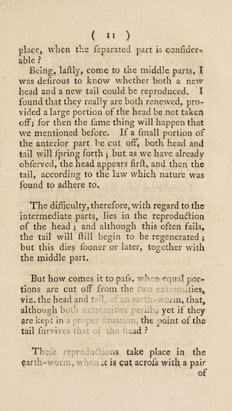 place» when the feparated part is confiderà able ? Being, laftly, come to the middle parts, I was delirous to know whether both a new head and a new tail could be reproduced. I found that they really are both renewed, pro¬ vided a large portion of the head be not taken off; for then the fame thing will happen that we mentioned before. If a fmall portion of the anterior part be cut off, both head and tail will fpring forth ; but as we have already obferved, the head appears firft, and then the tail, according to the law which nature was found to adhere to, The difficulty, therefore, with regard to the intermediate parts, lies in the reproduftion of the head ; and although this often fails, the tail will ftill begin to be regenerated ; but this dies fooner or later, together with the middle part. But how comes it to pafs, when equal por-» tions are cut off from the two extremities* viz. the head and tail th -vwim, that* although bo t* w ; yet if they are kept in a proper dtnation, the >oint of the tail furvives that oi the. head ? The fe reproductions take place in the earth-worm, when it is gut acrofs with a pair of