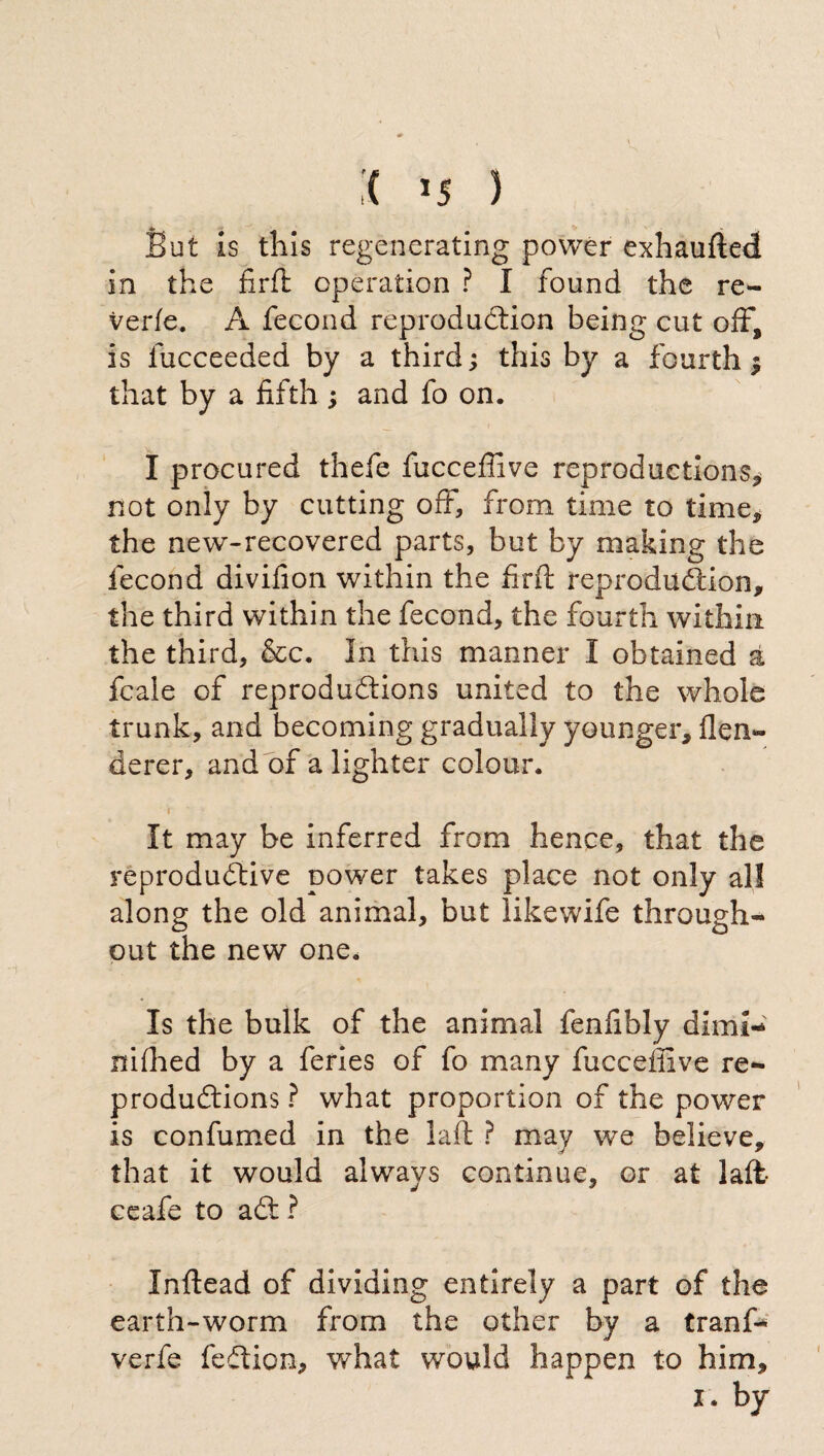 But is this regenerating power exhaufted in the firft operation ? I found the re¬ verie. A fecond reproduction being cut off, is iucceeded by a third ; this by a fourth $ that by a fifth ; and fo on. I procured thefe fticcefiive reproductions* not only by cutting off, from time to time* the new-recovered parts, but by making the fecond divifion within the firft reproduction* the third within the fecond, the fourth within the third, &c. In this manner I obtained a fcale of reproductions united to the whole trunk, and becoming gradually younger* flen- derer, and of a lighter colour. t * ‘ It may be inferred from hence, that the reproductive power takes place not only all along the old animal, but like wife through¬ out the new one. Is the bulk of the animal fenfibly dim!- nifhed by a feries of fo many fucceffive re¬ productions ? what proportion of the power is confumed in the laft ? may we believe, that it would always continue, or at latt¬ ee afe to aCt ? Inftead of dividing entirely a part of the earth-worm from the other by a tranf- verfe feCiion, what would happen to him* I. by