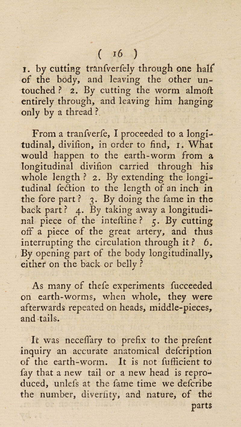 ( *6 ) I. by cutting tranfverfely through one half of the body, and leaving the other un¬ touched ? 2. By cutting the worm almofl entirely through, and leaving him hanging only by a thread ?. From a tranfverfe, I proceeded to a longi¬ tudinal, divifion, in order to find, i* What would happen to the earth-worm from a longitudinal divifion carried through his whole length ? 2. By extending the longi¬ tudinal fedtion to the length of an inch in the fore part ? 3. By doing the fame in the back part ? 4. By taking away a longitudi¬ nal piece of the i n telline ? 5. By cutting off a piece of the great artery, and thus interrupting the circulation through it? 6„ By opening part of the body longitudinally, either on the back or belly ? As many of thefe experiments fucceeded on earth-worms, when whole, they were afterwards repeated on heads, middle-pieces, and tails. It was necefiary to prefix to the prefent inquiry an accurate anatomical defcription of the earth-worm. It is not fufficient to fay that a new tail or a new head is repro¬ duced, unlefs at the fame time we defcribe the number, diverfity, and nature, of the parts