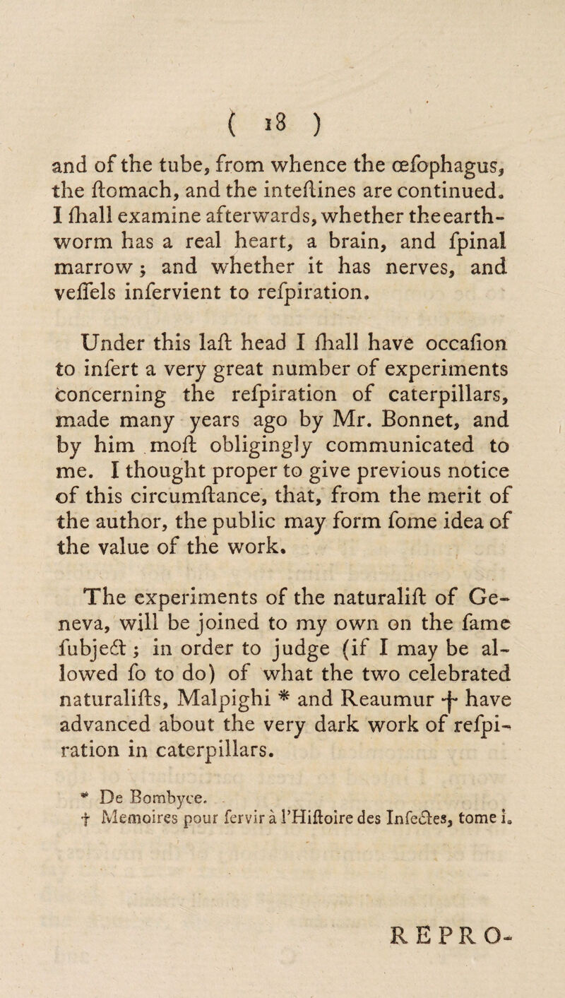 ( >8 ) and of the tube, from whence the cefophagus, the ftomach, and the intedines are continued, I fliall examine afterwards, whether the earth¬ worm has a real heart, a brain, and fpinal marrow ; and whether it has nerves, and veflels infervient to refpiration. Under this laft head I diali have occafion to infert a very great number of experiments concerning the refpiration of caterpillars, made many years ago by Mr. Bonnet, and by him moft obligingly communicated to me. I thought proper to give previous notice of this circumftance, that, from the merit of the author, the public may form fome idea of the value of the work. The experiments of the naturalift of Ge¬ neva, will be joined to my own on the fame fubjeét ; in order to judge (if I may be al¬ lowed fo to do) of what the two celebrated naturalifts, Malpighi * and Reaumur -j- have advanced about the very dark work of refpi¬ ration in caterpillars. * De Bombyce. . f Memoires pour fervir à 1’Hiftoire des Infe&es, tome i. RE PRO-