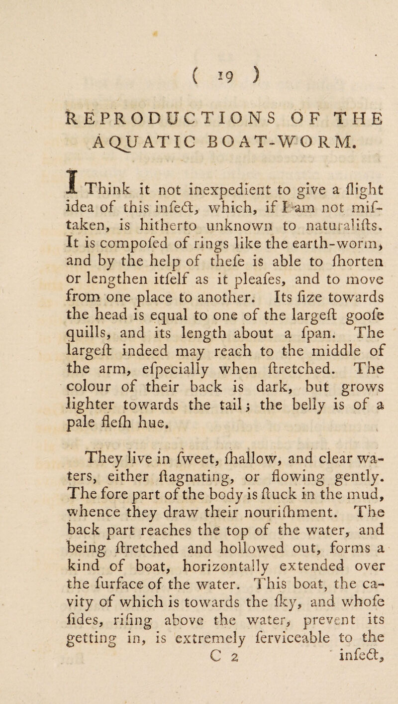 REPRODUCTIONS OF THE AQUATIC BOAT-WORM. I Think it not inexpedient to give a flight idea of this infedt, which, if X am not mif- taken, is hitherto unknown to naturalifts. It is compofed of rings like the earth-worm* and by the help of thefe is able to fhorten or lengthen itfelf as it pleafes, and to move from one place to another. Its fize towards the head is equal to one of the largeft goole quills, and its length about a fpan. The largeft indeed may reach to the middle of the arm, efpecially when ftretched. The colour of their back is dark, but grows lighter towards the tail ; the belly is of a pale flefti hue. They live in fweet, ih allow, and clear wa¬ ters, either ftagnating, or flowing gently. The fore part of the body is ftuck in the mud, whence they draw their nourifhment. The back part reaches the top of the water, and being ftretched and hollowed out, forms a kind of boat, horizontally extended over the furface of the water. This boat, the ca¬ vity of which is towards the fky, and v/hofe iides, riling above the water, prevent its getting in, is extremely ferviceable to the C 2 infedt.