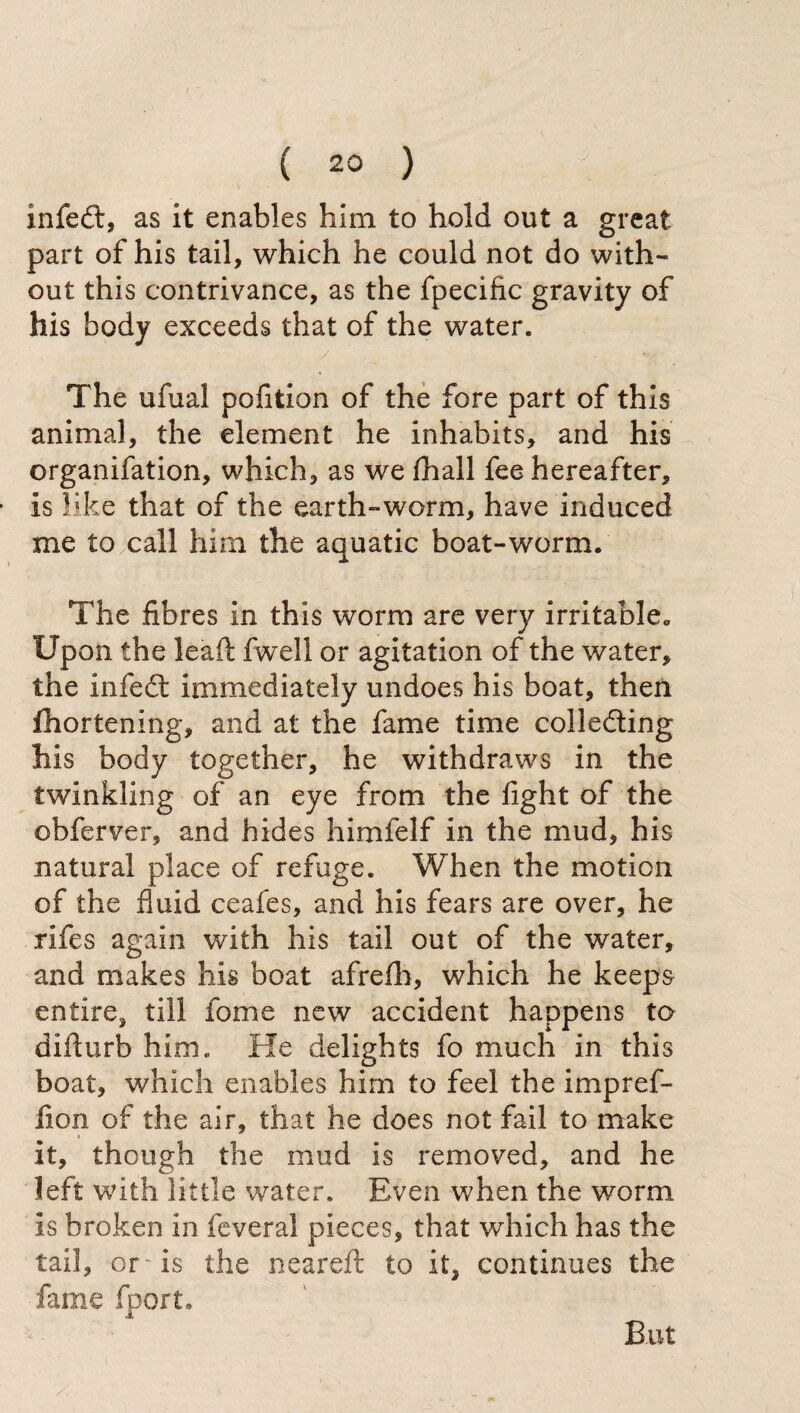 xnfeft, as it enables him to hold out a great part of his tail, which he could not do with¬ out this contrivance, as the fpecific gravity of his body exceeds that of the water. / • The ufual pofition of the fore part of this animal, the element he inhabits, and his organifation, which, as we (hall fee hereafter, is like that of the earth-worm, have induced me to call him the aquatic boat-worm. The fibres in this worm are very irritable. Upon the lead; fwell or agitation of the water, the infedt immediately undoes his boat, then fhortening, and at the fame time colledting his body together, he withdraws in the twinkling of an eye from the fight of the obferver, and hides himfelf in the mud, his natural place of refuge. When the motion of the fluid ceafes, and his fears are over, he rifes again with his tail out of the water, and makes his boat afrefh, which he keeps entire, till fome new accident happens to difturb him. He delights fo much in this boat, which enables him to feel the impref- fion of the air, that he does not fail to make it, though the mud is removed, and he left with little water. Even when the worm is broken in feveral pieces, that which has the tail, or ~ is the neareft to it, continues the fame fport. But