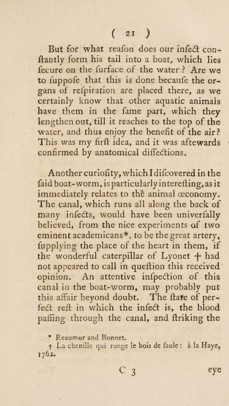But for what reafon does our infedl con- ftantly form his tail into a boat, which lies fecure on the furface of the water ? Are we to fuppofe that this is done becaufe the or¬ gans of refpiration are placed there, as we certainly know that other aquatic animals have them in the fame part, which they lengthen out, till it reaches to the top of the water, and thus enjoy the benefit of the air? This was my firft idea, and it was aftewards confirmed by anatomical difledtions. Another curiofity, which I difcovered in the faid boat-worm, is particularly interefting, as it immediately relates to thè animal (Economy. The canal, which runs all along the back of many infedts, would have been univerfally believed, from the nice experiments of two eminent academicans*, to be the great artery, fupplying the place of the heart in them, if the wonderful caterpillar of Lyonet had not appeared to call in queftion this received opinion. An attentive infpedtion of this canal in the boat-worm, may probably put this affair beyond doubt. The fiate of per- fedf reft in which the infedt is, the blood paffing through the canal, and ftriking the * Reaumur and Bonnet. + La chenille qui ronge le bois de faule : à la Haye, eye