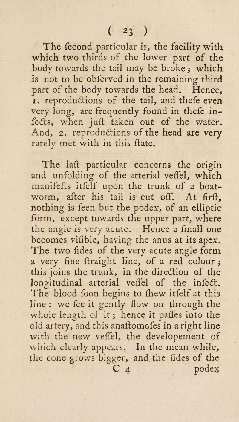 The fecond particular is, the facility with which two thirds of the lower part of the body towards the tail may be broke ; which is not to be obferved in the remaining third part of the body towards the head. Hence, i. reproductions of the tail, and thefe even very long, are frequently found in thefe in- feCts, when juft taken out of the water. And, 2. reproductions of the head are very rarely met with in this ftate. The laft particular concerns the origin and unfolding of the arterial vefiel, which manifefts itfelf upon the trunk of a boat- worm, after his tail is cut off. At firflr, nothing is feen but the podex, of an elliptic form, except towards the upper part, where the angle is very acute. Hence a fmall one becomes vifible, having the anus at its apex. The two fides of the very acute angle form a very fine ftraight line, of a red colour ; this joins the trunk, in the direction of the longitudinal arterial vefiel of the infeCL The blood foon begins to (hew itfelf at this line : we fee it gently flow on through the whole length of it ; hence it pafies into the old artery, and this anaftomofes in aright line with the new vefiel, the developement of which clearly appears. In the mean while, the cone grows bigger, and the fides of the C 4 podere