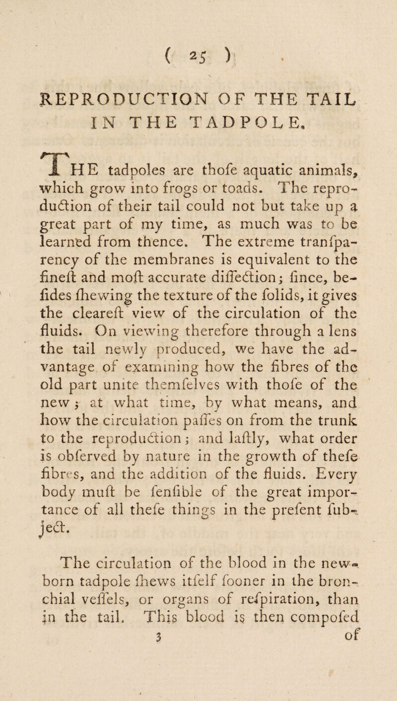 REPRODUCTION OF THE TAIL IN THE TADPOLE, I  ^ A HE tadpoles are thofe aquatic animals, which grow into frogs or toads. The repro¬ duction of their tail could not but take up a great part of my time, as much was to be learned from thence. The extreme tranfpa- rency of the membranes is equivalent to the fineil and moft accurate diiTedtion; fince, be- fides iliewing the texture of the folids, it gives the cleared: view of the circulation of the fluids. On viewing therefore through a lens the tail newly produced, we have the ad¬ vantage of examining how the fibres of the old part unite themfelves with thofe of the new 5 at what time, by what means, and how the circulation paffes on from the trunk to the reproduction ; and laftly, what order is obferved by nature in the growth of thefe fibres, and the addition of the fluids. Every body muft be fenfible of the great impor¬ tance of all thefe things in the prefent fub-. ject. The circulation of the blood in the new*» born tadpole thews itfelf fooner in the bron¬ chial veflels, or organs of refpiration, than jn the tail. This blood is then compofed 3 of