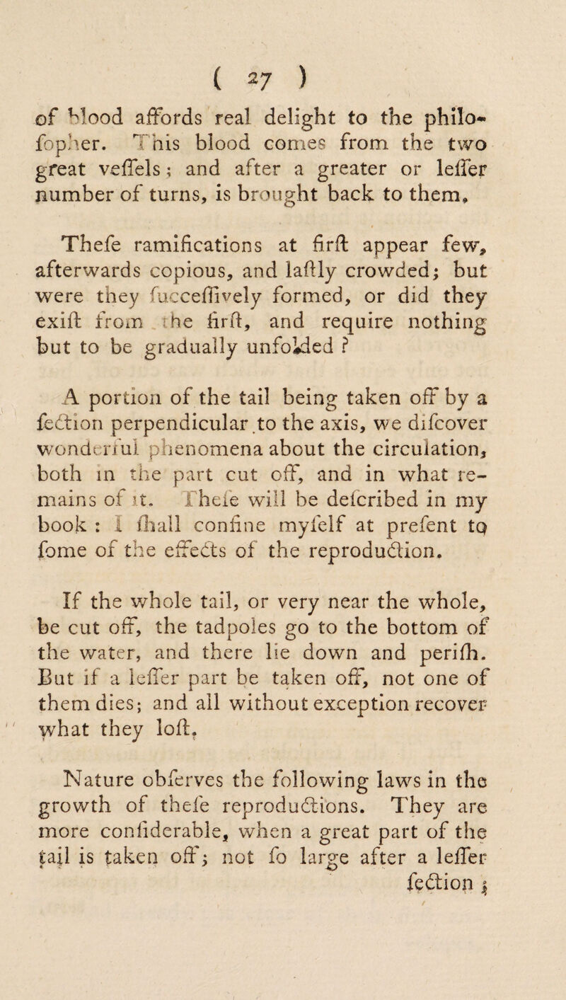 of Mood affords real delight to the philo- fbpher. This blood comes from the two great veffels ; and after a greater or ieffer number of turns, is brought back to them, Thefe ramifications at firft appear few, afterwards copious, and laftly crowded; but were they fucceflively formed, or did they exift from be firfi, and require nothing but to be gradually unfokled ? A portion of the tail being taken off by a fedtion perpendicular to the axis, we difcover wonderful phenomena about the circulation, both in the part cut off, and in what re¬ mains of it. Thefe will be deicribed in my book : I filali confine myfelf at prefent tq fonie of the eftedts of the reprodudion. If the whole tail, or very near the whole, be cut off, the tadpoles go to the bottom of the water, and there lie down and perifii. But if a Ieffer part be taken off, not one of them dies; and all without exception recover what they loft. Nature obferves the following laws in the growth of thefe reprodudions. They are more confiderable, when a great part of the tail is taken off ; not fo large after a Ieffer fedion $