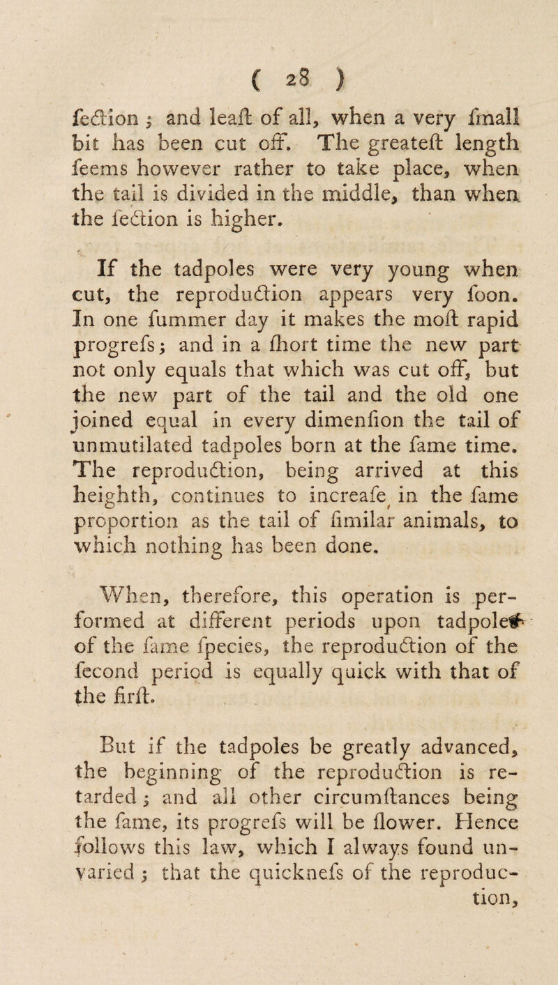 fcction ; and leali: of all, when a very finali bit has been cut off. The greateft length feems however rather to take place, when the tail is divided in the middle, than when the fedion is higher. / ■ ■ ■  If the tadpoles were very young when cut, the reprodudion appears very foon. In one fummer day it makes the moft rapid progrefs ; and in a lhort time the new part not only equals that which was cut off, but the new part of the tail and the old one joined equal in every dimenfion the tail of unmutilated tadpoles born at the fame time. The reprodudion, being arrived at this h eighth, continues to increafe, in the fame proportion as the tail of fimilar animals, to which nothing has been done. When, therefore, this operation is per¬ formed at different periods upon tadpole# of the fame fpecies, the reprodudion of the fecond period is equally quick with that of the firft. But if the tadpoles be greatly advanced, the beginning of the reprodudion is re¬ tarded ^ and all other circumftances being the fame, its progrefs will be flower. Hence follows this law, which I always found un¬ varied 5 that the quicknefs of the reproduc¬ tion.