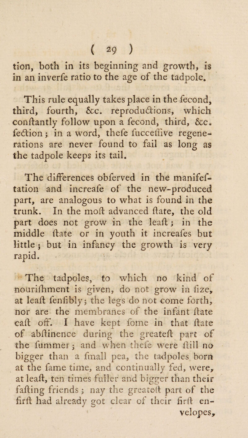 tion, both in its beginning and growth, is in an inverfe ratio to the age of the tadpole. This rule equally takes place in the fecond, third, fourth, &c. reproductions, which conftantly follow upon a fecond, third, &ca fedtion ; in a word, thefe fucceffive regene¬ rations are never found to fail as long as the tadpole keeps its tail. The differences obferved in the manifef- tation and increafe of the new-produced part, are analogous to what is found in the trunk. In the mo ft advanced ftate, the old part does not grow in the leaf! ; in the middle ftate or in youth it increafes but little ; but in infancy the growth is very rapid. The tadpoles, to which no kind of nourifhment is given, do not grow in fize, at leaft fenfibly; the legs do not come forth, nor are the membranes of the infant ftate caft off. I have kept fonie in that ftate of abftinenee during the greateft part of the ftimmer ; and when thefe were itili no bigger than a finali pea, the tadpoles born at the fame time, and continually fed, were, at leaft, ten times fuller and bigger than their failing friends ; nay the greateft part of the firft had already got clear of their fir ft en¬ velopes.