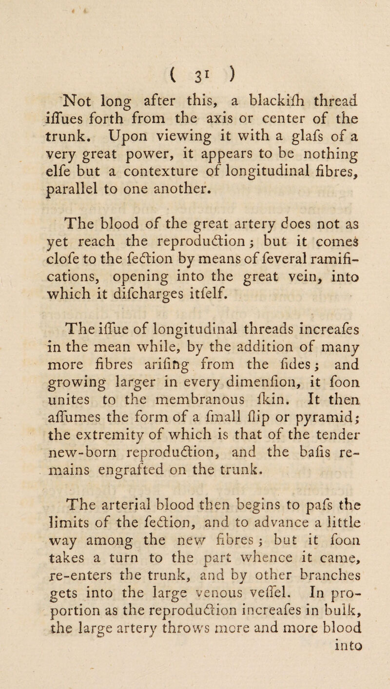 Not long after this, a blackifh thread ilfues forth from the axis or center of the trunk. Upon viewing it with a glafs of a very great power, it appears to be nothing elfe but a contexture of longitudinal fibres, parallel to one another. The blood of the great artery does not as yet reach the reproduction ; but it comes clofe to the fedtion by means of feveral ramifi¬ cations, opening into the great vein, into which it difcharges itfelf. The iflue of longitudinal threads increafes in the mean while, by the addition of many more fibres arifing from the tides ; and growing larger in every dimenfion, it foon unites to the membranous fkin. It then alfumes the form of a finali flip or pyramid; the extremity of which is that of the tender new-born reproduction, and the balls re¬ mains engrafted on the trunk. The arterial blood then begins to pafs the limits of the feCtion, and to advance a little way among the new fibres ; but it foon takes a turn to the part whence it came, re-enters the trunk, and by other branches gets into the large venous veflei. In pro¬ portion as the reproduction increafes in bulk, the large artery throws mere and more blood into