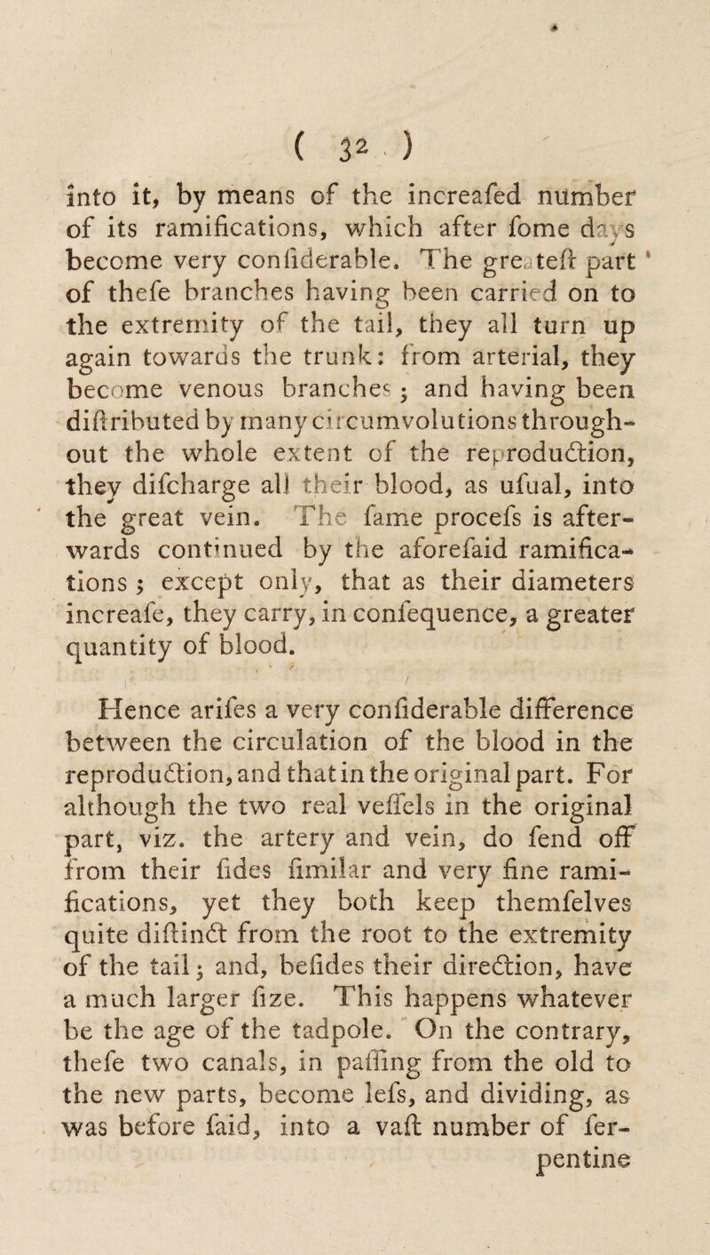 into it, by means of the increafed number of its ramifications, which after fome da/s become very confiderable. The gre teft part of thefe branches having been carried on to the extremity of the tail, they all torn up again towards the trunk: from arterial, they become venous branchec ; and having been difrributed by many circumvolutions through¬ out the whole extent of the reproduction, they difcharge all their blood, as ufual, into the great vein. The fame procefs is after¬ wards continued by the aforefaid ramifica¬ tions ; except only, that as their diameters increafe, they carry, in confequence, a greater quantity of blood. Hence arifes a very confiderable difference between the circulation of the blood in the reproduction, and that in the original part. For although the two real veffels in the original part, viz. the artery and vein, do fend off from their fides fimilar and very fine rami¬ fications, yet they both keep themfelves quite diftinCt from the root to the extremity of the tail; and, befides their direction, have a much larger fize. This happens whatever be the age of the tadpole. On the contrary, thefe two canals, in paffing from the old to the new parts, become lefs, and dividing, as was before faid, into a vaft number of Ter¬ pentine