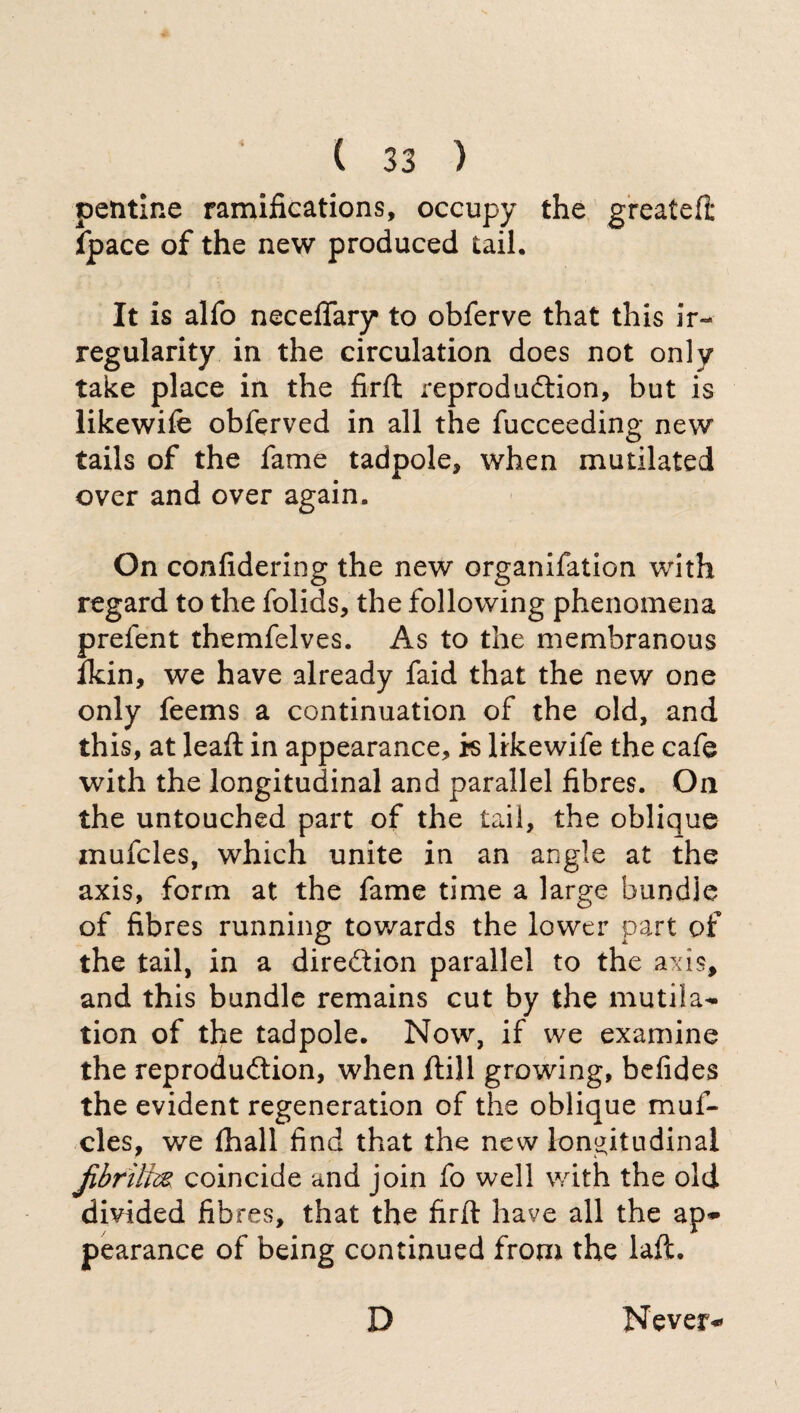 peritine ramifications, occupy the greatefi: {pace of the new produced tail. It is alfo necedary to obferve that this ir¬ regularity in the circulation does not only take place in the fird reproduction, but is likewife obferved in all the fucceeding new tails of the fame tadpole, when mutilated over and over again. On confidering the new organifation with regard to the folids, the following phenomena prefent themfelves. As to the membranous ikin, we have already faid that the new one only feems a continuation of the old, and this, at lead: in appearance, is likewife the cafe with the longitudinal and parallel fibres. On the untouched part of the tail, the oblique mufcles, which unite in an angle at the axis, form at the fame time a large bundle of fibres running towards the lower part of the tail, in a direction parallel to the axis, and this bundle remains cut by the mutila¬ tion of the tadpole. Now, if we examine the reproduction, when dill growing, befides the evident regeneration of the oblique muf¬ cles, we diali find that the new longitudinal coincide and join fo well with the old divided fib res, that the firft have all the ap¬ pearance of being continued from the laft. D Never-