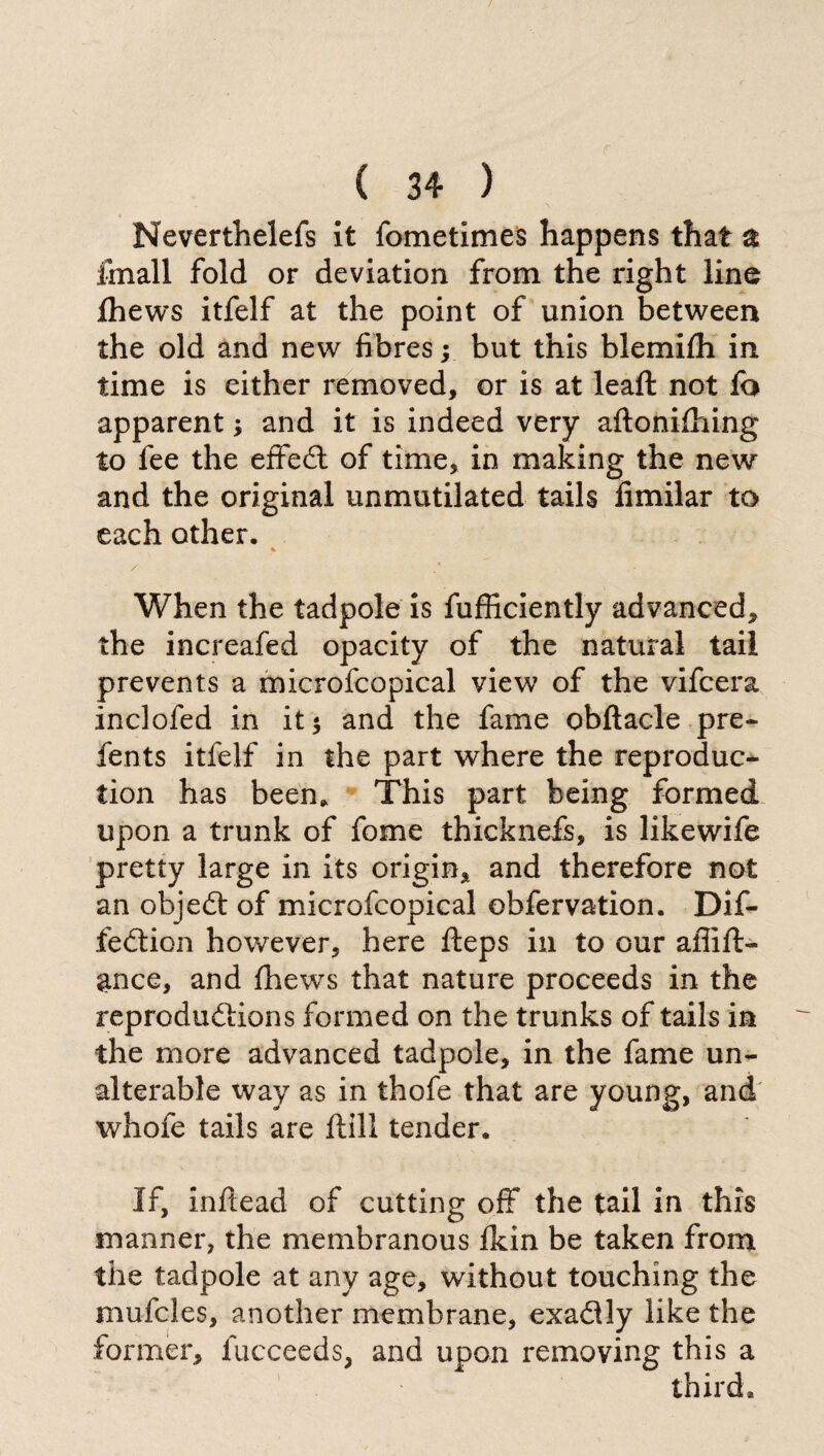 Neverthelefs it fometimes happens that % fmall fold or deviation from the right line Ihews itfelf at the point of union between the old and new fibres ; but this blemilh in time is either removed, or is at leaft not fa apparent ; and it is indeed very aftonifoing to fee the effect of time, in making the new and the original unmutilated tails fimilar to each other. * / / • When the tadpole is fufficiently advanced, the increafed opacity of the natural tail prevents a microfcopical view of the vifcera inclofed in it $ and the fame obftacle pre- fents itfelf in the part where the reproduc¬ tion has been* This part being formed upon a trunk of fome thickneff, is likewife pretty large in its origin, and therefore not an objeót of microfcopical obfervation. Dif- feótion however, here fteps in to our aflift- ance, and fhews that nature proceeds in the reproduótions formed on the trunks of tails in the more advanced tadpole, in the fame un¬ alterable way as in thofe that are young, and whofe tails are ftill tender. If, inflead of cutting off the tail in this manner, the membranous Ikin be taken from the tadpole at any age, without touching the mufcles, another membrane, exa&ly like the former, lucceeds, and upon removing this a third.