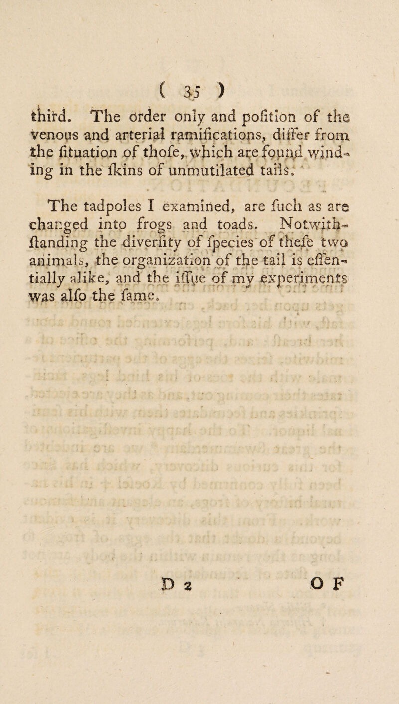 third. The order only and pofition of the venous and arterial ramifications, differ from 1 T the fituation of thofe, which are found wind-* ing in the {kins of unmutilated tails. The tadpoles I examined, are fuch as are changed into frogs and toads. No twit h« {landing the divedi ty of fpecies of thefe two animals, the organization of the tail is elfen- tially alike, and the iffue of my experiments was alfo the fame. O F 2